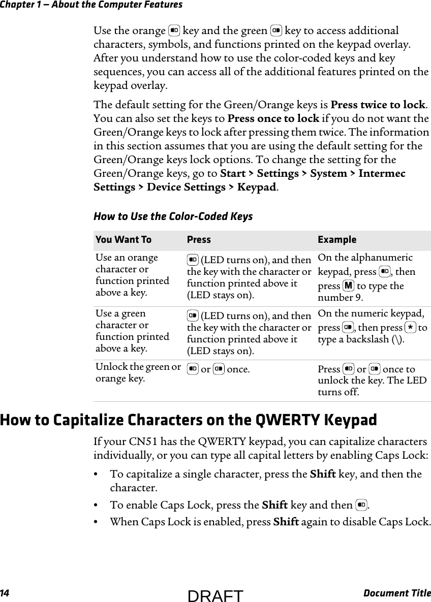 Chapter 1 — About the Computer Features14 Document TitleUse the orange   key and the green   key to access additional characters, symbols, and functions printed on the keypad overlay. After you understand how to use the color-coded keys and key sequences, you can access all of the additional features printed on the keypad overlay.The default setting for the Green/Orange keys is Press twice to lock. You can also set the keys to Press once to lock if you do not want the Green/Orange keys to lock after pressing them twice. The information in this section assumes that you are using the default setting for the Green/Orange keys lock options. To change the setting for the Green/Orange keys, go to Start &gt; Settings &gt; System &gt; Intermec Settings &gt; Device Settings &gt; Keypad.How to Capitalize Characters on the QWERTY KeypadIf your CN51 has the QWERTY keypad, you can capitalize characters individually, or you can type all capital letters by enabling Caps Lock:•To capitalize a single character, press the Shift key, and then the character.•To enable Caps Lock, press the Shift key and then  .•When Caps Lock is enabled, press Shift again to disable Caps Lock.How to Use the Color-Coded Keys  You Want To Press ExampleUse an orange character or function printed above a key. (LED turns on), and then the key with the character or function printed above it (LED stays on).On the alphanumeric keypad, press  , then press   to type the number 9.Use a green character or function printed above a key. (LED turns on), and then the key with the character or function printed above it (LED stays on).On the numeric keypad, press  , then press   to type a backslash (\).Unlock the green or orange key.  or   once. Press   or   once to unlock the key. The LED turns off.MDRAFT