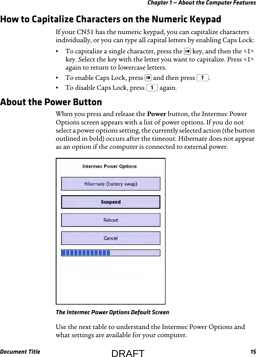 Chapter 1 — About the Computer FeaturesDocument Title 15How to Capitalize Characters on the Numeric KeypadIf your CN51 has the numeric keypad, you can capitalize characters individually, or you can type all capital letters by enabling Caps Lock:•To capitalize a single character, press the   key, and then the &lt;1&gt; key. Select the key with the letter you want to capitalize. Press &lt;1&gt; again to return to lowercase letters.•To enable Caps Lock, press   and then press  .•To disable Caps Lock, press   again.About the Power ButtonWhen you press and release the Power button, the Intermec Power Options screen appears with a list of power options. If you do not select a power options setting, the currently selected action (the button outlined in bold) occurs after the timeout. Hibernate does not appear as an option if the computer is connected to external power.The Intermec Power Options Default ScreenUse the next table to understand the Intermec Power Options and what settings are available for your computer.DRAFT