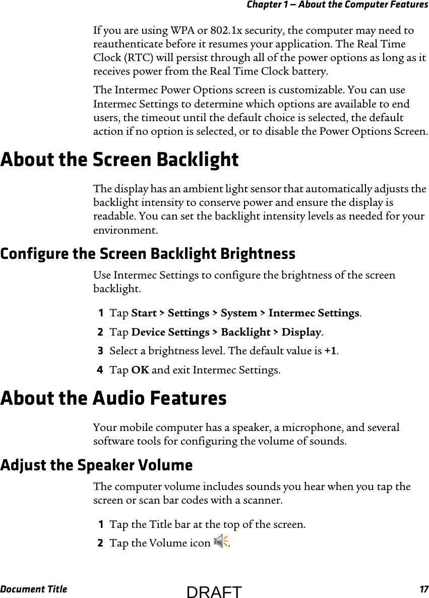 Chapter 1 — About the Computer FeaturesDocument Title 17If you are using WPA or 802.1x security, the computer may need to reauthenticate before it resumes your application. The Real Time Clock (RTC) will persist through all of the power options as long as it receives power from the Real Time Clock battery.The Intermec Power Options screen is customizable. You can use Intermec Settings to determine which options are available to end users, the timeout until the default choice is selected, the default action if no option is selected, or to disable the Power Options Screen.About the Screen BacklightThe display has an ambient light sensor that automatically adjusts the backlight intensity to conserve power and ensure the display is readable. You can set the backlight intensity levels as needed for your environment.Configure the Screen Backlight BrightnessUse Intermec Settings to configure the brightness of the screen backlight.1Tap Start &gt; Settings &gt; System &gt; Intermec Settings.2Tap Device Settings &gt; Backlight &gt; Display.3Select a brightness level. The default value is +1.4Tap OK and exit Intermec Settings.About the Audio FeaturesYour mobile computer has a speaker, a microphone, and several software tools for configuring the volume of sounds.Adjust the Speaker VolumeThe computer volume includes sounds you hear when you tap the screen or scan bar codes with a scanner.1Tap the Title bar at the top of the screen.2Tap the Volume icon  .DRAFT