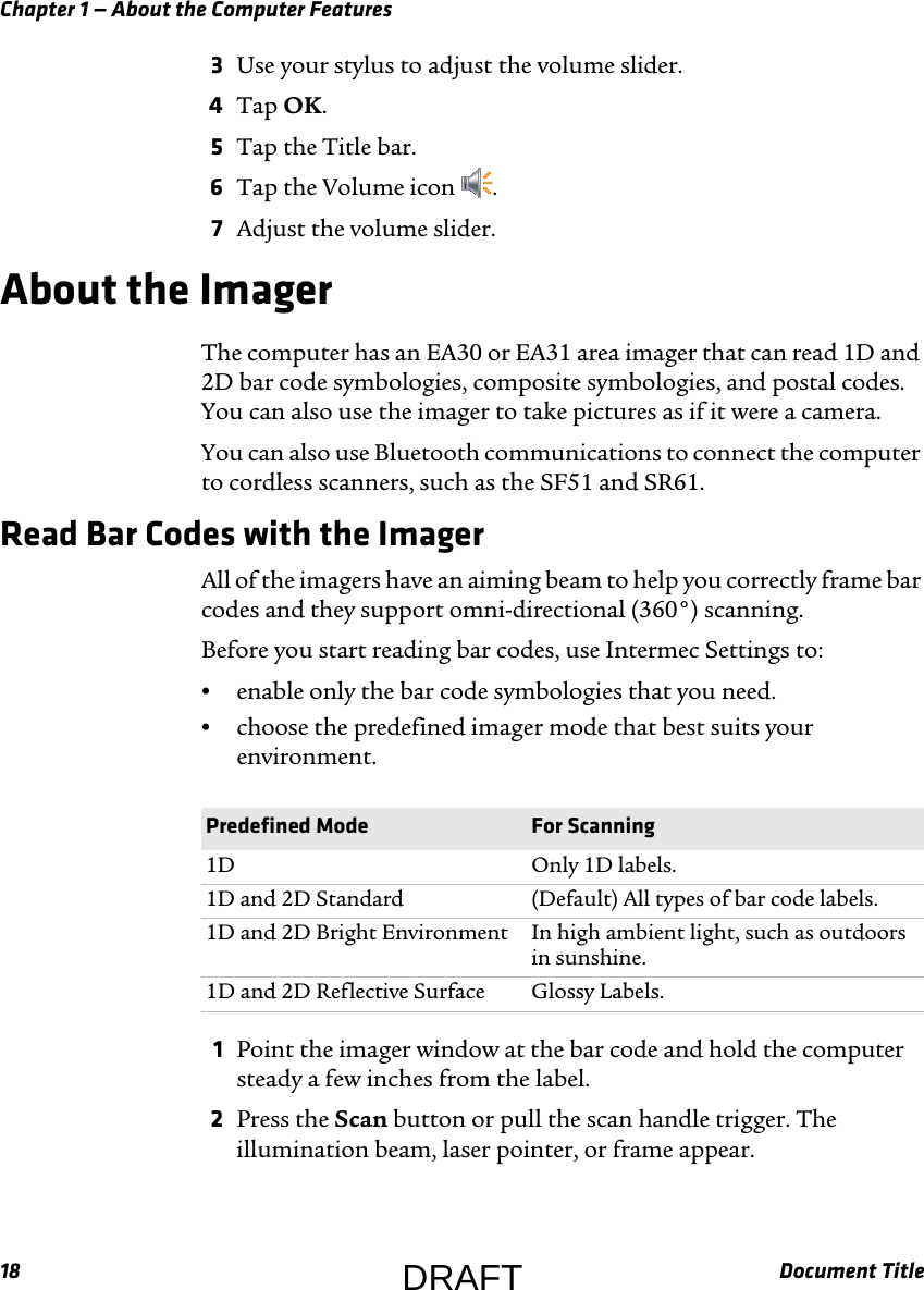 Chapter 1 — About the Computer Features18 Document Title3Use your stylus to adjust the volume slider.4Tap OK.5Tap the Title bar.6Tap the Volume icon  .7Adjust the volume slider.About the ImagerThe computer has an EA30 or EA31 area imager that can read 1D and 2D bar code symbologies, composite symbologies, and postal codes. You can also use the imager to take pictures as if it were a camera.You can also use Bluetooth communications to connect the computer to cordless scanners, such as the SF51 and SR61.Read Bar Codes with the ImagerAll of the imagers have an aiming beam to help you correctly frame bar codes and they support omni-directional (360°) scanning.Before you start reading bar codes, use Intermec Settings to:•enable only the bar code symbologies that you need.•choose the predefined imager mode that best suits your environment.1Point the imager window at the bar code and hold the computer steady a few inches from the label.2Press the Scan button or pull the scan handle trigger. The illumination beam, laser pointer, or frame appear.Predefined Mode For Scanning1D Only 1D labels.1D and 2D Standard (Default) All types of bar code labels.1D and 2D Bright Environment In high ambient light, such as outdoors in sunshine.1D and 2D Reflective Surface Glossy Labels.DRAFT