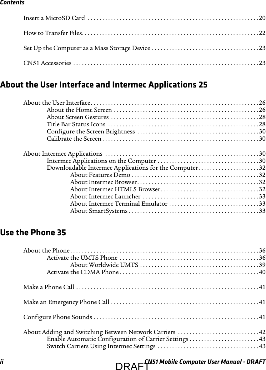 Contentsii CN51 Mobile Computer User Manual - DRAFTInsert a MicroSD Card  . . . . . . . . . . . . . . . . . . . . . . . . . . . . . . . . . . . . . . . . . . . . . . . . . . . . . . . . . . . 20How to Transfer Files. . . . . . . . . . . . . . . . . . . . . . . . . . . . . . . . . . . . . . . . . . . . . . . . . . . . . . . . . . . . .22Set Up the Computer as a Mass Storage Device . . . . . . . . . . . . . . . . . . . . . . . . . . . . . . . . . . . . .23CN51 Accessories . . . . . . . . . . . . . . . . . . . . . . . . . . . . . . . . . . . . . . . . . . . . . . . . . . . . . . . . . . . . . . . . 23About the User Interface and Intermec Applications 25About the User Interface. . . . . . . . . . . . . . . . . . . . . . . . . . . . . . . . . . . . . . . . . . . . . . . . . . . . . . . . . . 26About the Home Screen . . . . . . . . . . . . . . . . . . . . . . . . . . . . . . . . . . . . . . . . . . . . . . . . . .26About Screen Gestures  . . . . . . . . . . . . . . . . . . . . . . . . . . . . . . . . . . . . . . . . . . . . . . . . . . . 28Title Bar Status Icons  . . . . . . . . . . . . . . . . . . . . . . . . . . . . . . . . . . . . . . . . . . . . . . . . . . . .28Configure the Screen Brightness  . . . . . . . . . . . . . . . . . . . . . . . . . . . . . . . . . . . . . . . . . . 30Calibrate the Screen . . . . . . . . . . . . . . . . . . . . . . . . . . . . . . . . . . . . . . . . . . . . . . . . . . . . . .30About Intermec Applications  . . . . . . . . . . . . . . . . . . . . . . . . . . . . . . . . . . . . . . . . . . . . . . . . . . . . . 30Intermec Applications on the Computer . . . . . . . . . . . . . . . . . . . . . . . . . . . . . . . . . . . 30Downloadable Intermec Applications for the Computer. . . . . . . . . . . . . . . . . . . . .32About Features Demo . . . . . . . . . . . . . . . . . . . . . . . . . . . . . . . . . . . . . . . . . . . .32About Intermec Browser. . . . . . . . . . . . . . . . . . . . . . . . . . . . . . . . . . . . . . . . . .32About Intermec HTML5 Browser. . . . . . . . . . . . . . . . . . . . . . . . . . . . . . . . . .32About Intermec Launcher  . . . . . . . . . . . . . . . . . . . . . . . . . . . . . . . . . . . . . . . . 33About Intermec Terminal Emulator . . . . . . . . . . . . . . . . . . . . . . . . . . . . . . .33About SmartSystems . . . . . . . . . . . . . . . . . . . . . . . . . . . . . . . . . . . . . . . . . . . . .33Use the Phone 35About the Phone . . . . . . . . . . . . . . . . . . . . . . . . . . . . . . . . . . . . . . . . . . . . . . . . . . . . . . . . . . . . . . . . .36Activate the UMTS Phone  . . . . . . . . . . . . . . . . . . . . . . . . . . . . . . . . . . . . . . . . . . . . . . . .36About Worldwide UMTS . . . . . . . . . . . . . . . . . . . . . . . . . . . . . . . . . . . . . . . . . 39Activate the CDMA Phone . . . . . . . . . . . . . . . . . . . . . . . . . . . . . . . . . . . . . . . . . . . . . . . .40Make a Phone Call . . . . . . . . . . . . . . . . . . . . . . . . . . . . . . . . . . . . . . . . . . . . . . . . . . . . . . . . . . . . . . . 41Make an Emergency Phone Call . . . . . . . . . . . . . . . . . . . . . . . . . . . . . . . . . . . . . . . . . . . . . . . . . . .41Configure Phone Sounds . . . . . . . . . . . . . . . . . . . . . . . . . . . . . . . . . . . . . . . . . . . . . . . . . . . . . . . . .41About Adding and Switching Between Network Carriers  . . . . . . . . . . . . . . . . . . . . . . . . . . . .42Enable Automatic Configuration of Carrier Settings . . . . . . . . . . . . . . . . . . . . . . . .43Switch Carriers Using Intermec Settings  . . . . . . . . . . . . . . . . . . . . . . . . . . . . . . . . . . .43DRAFT