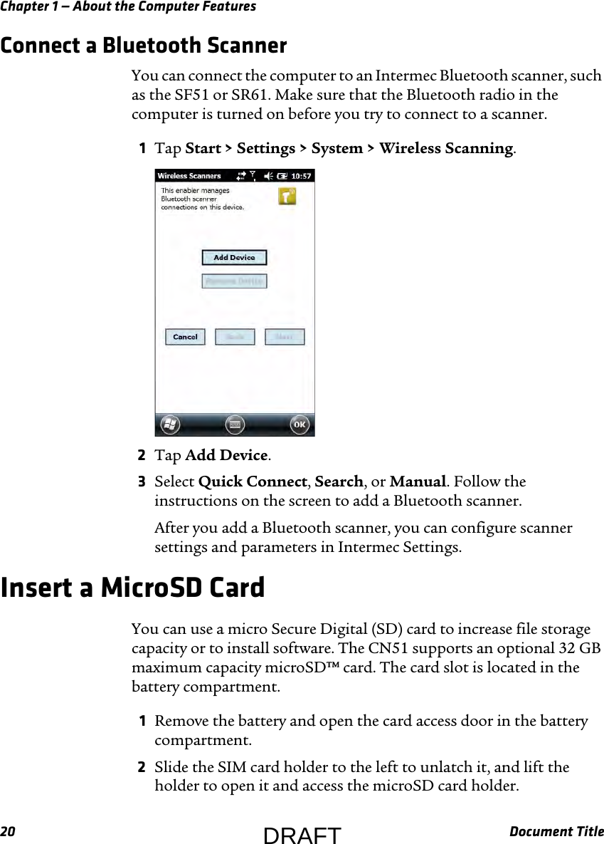 Chapter 1 — About the Computer Features20 Document TitleConnect a Bluetooth ScannerYou can connect the computer to an Intermec Bluetooth scanner, such as the SF51 or SR61. Make sure that the Bluetooth radio in the computer is turned on before you try to connect to a scanner.1Tap Start &gt; Settings &gt; System &gt; Wireless Scanning.2Tap Add Device.3Select Quick Connect, Search, or Manual. Follow the instructions on the screen to add a Bluetooth scanner.After you add a Bluetooth scanner, you can configure scanner settings and parameters in Intermec Settings.Insert a MicroSD CardYou can use a micro Secure Digital (SD) card to increase file storage capacity or to install software. The CN51 supports an optional 32 GB maximum capacity microSD™ card. The card slot is located in the battery compartment.1Remove the battery and open the card access door in the battery compartment.2Slide the SIM card holder to the left to unlatch it, and lift the holder to open it and access the microSD card holder.DRAFT