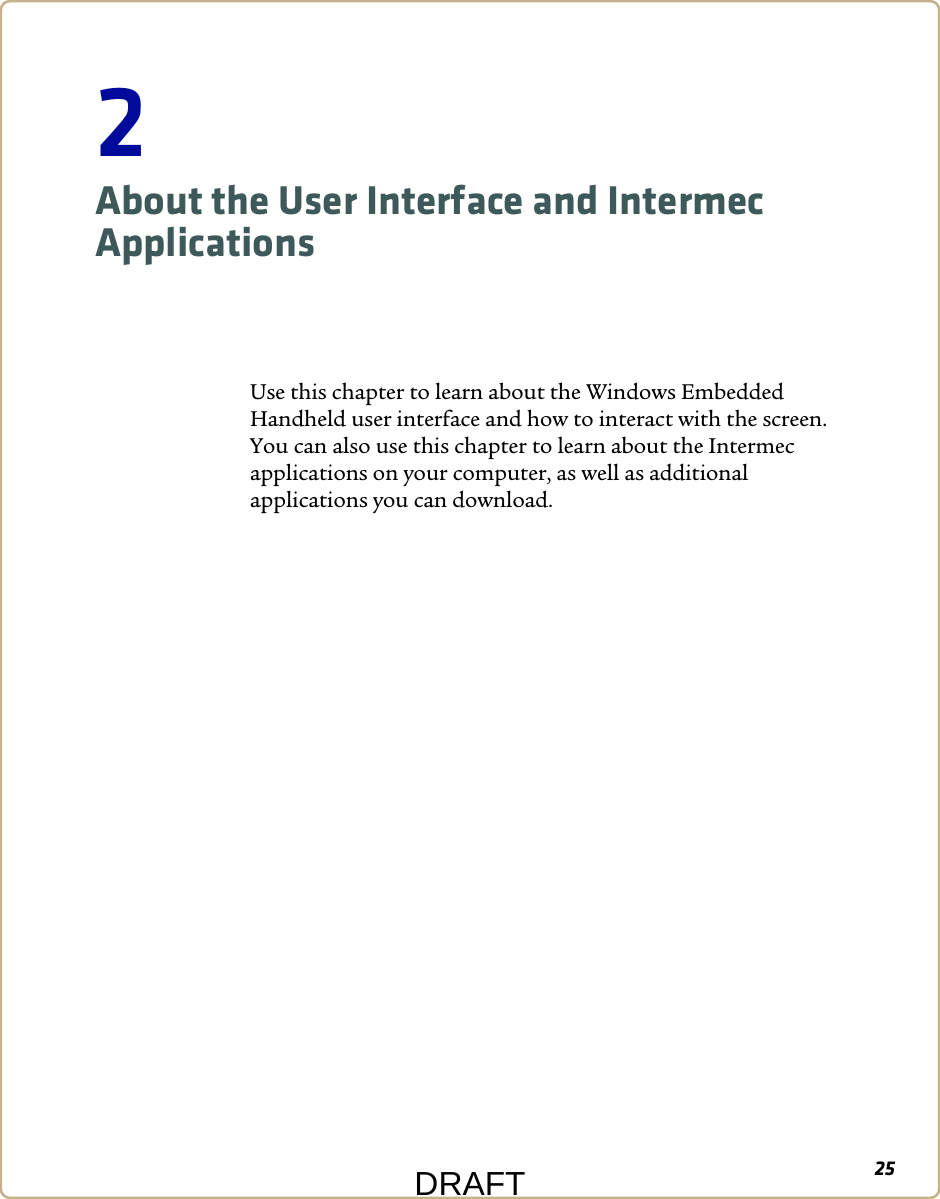252About the User Interface and Intermec ApplicationsUse this chapter to learn about the Windows Embedded Handheld user interface and how to interact with the screen. You can also use this chapter to learn about the Intermec applications on your computer, as well as additional applications you can download.DRAFT
