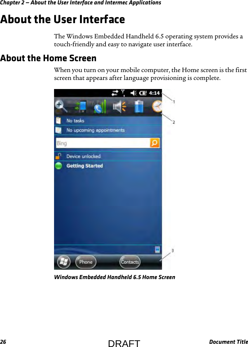 Chapter 2 — About the User Interface and Intermec Applications26 Document TitleAbout the User InterfaceThe Windows Embedded Handheld 6.5 operating system provides a touch-friendly and easy to navigate user interface.About the Home ScreenWhen you turn on your mobile computer, the Home screen is the first screen that appears after language provisioning is complete.Windows Embedded Handheld 6.5 Home ScreenDRAFT