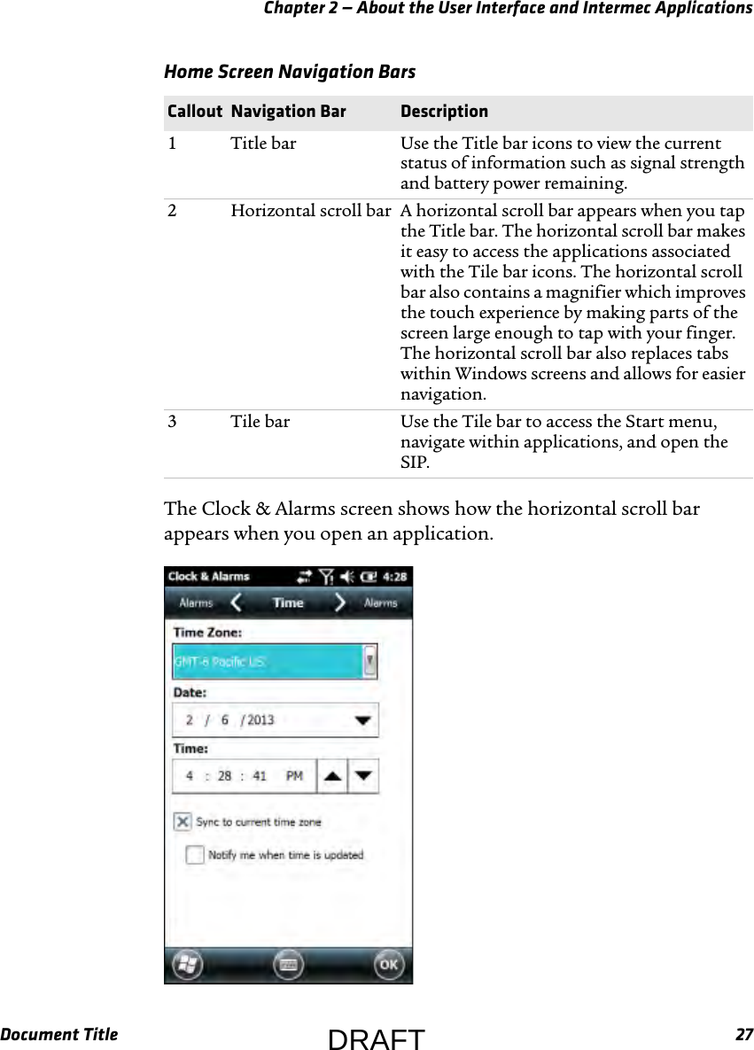 Chapter 2 — About the User Interface and Intermec ApplicationsDocument Title 27The Clock &amp; Alarms screen shows how the horizontal scroll bar appears when you open an application.Home Screen Navigation Bars  Callout Navigation Bar Description1 Title bar Use the Title bar icons to view the current status of information such as signal strength and battery power remaining.2 Horizontal scroll bar A horizontal scroll bar appears when you tap the Title bar. The horizontal scroll bar makes it easy to access the applications associated with the Tile bar icons. The horizontal scroll bar also contains a magnifier which improves the touch experience by making parts of the screen large enough to tap with your finger. The horizontal scroll bar also replaces tabs within Windows screens and allows for easier navigation.3 Tile bar Use the Tile bar to access the Start menu, navigate within applications, and open the SIP.DRAFT