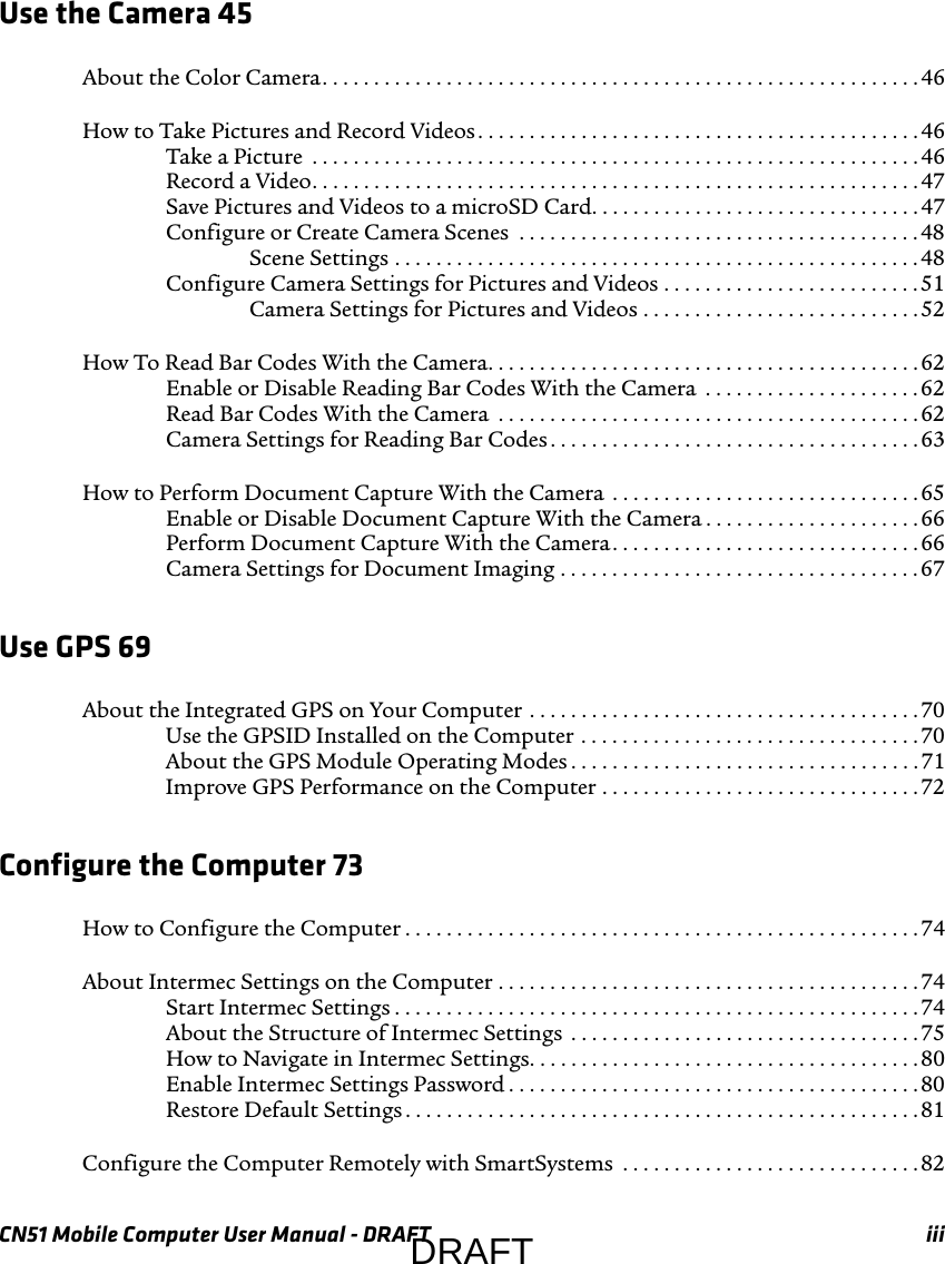 CN51 Mobile Computer User Manual - DRAFT iiiUse the Camera 45About the Color Camera. . . . . . . . . . . . . . . . . . . . . . . . . . . . . . . . . . . . . . . . . . . . . . . . . . . . . . . . . .46How to Take Pictures and Record Videos. . . . . . . . . . . . . . . . . . . . . . . . . . . . . . . . . . . . . . . . . . . 46Take a Picture  . . . . . . . . . . . . . . . . . . . . . . . . . . . . . . . . . . . . . . . . . . . . . . . . . . . . . . . . . . . 46Record a Video. . . . . . . . . . . . . . . . . . . . . . . . . . . . . . . . . . . . . . . . . . . . . . . . . . . . . . . . . . . 47Save Pictures and Videos to a microSD Card. . . . . . . . . . . . . . . . . . . . . . . . . . . . . . . .47Configure or Create Camera Scenes  . . . . . . . . . . . . . . . . . . . . . . . . . . . . . . . . . . . . . . .48Scene Settings . . . . . . . . . . . . . . . . . . . . . . . . . . . . . . . . . . . . . . . . . . . . . . . . . . .48Configure Camera Settings for Pictures and Videos . . . . . . . . . . . . . . . . . . . . . . . . .51Camera Settings for Pictures and Videos . . . . . . . . . . . . . . . . . . . . . . . . . . . 52How To Read Bar Codes With the Camera. . . . . . . . . . . . . . . . . . . . . . . . . . . . . . . . . . . . . . . . . .62Enable or Disable Reading Bar Codes With the Camera  . . . . . . . . . . . . . . . . . . . . . 62Read Bar Codes With the Camera  . . . . . . . . . . . . . . . . . . . . . . . . . . . . . . . . . . . . . . . . .62Camera Settings for Reading Bar Codes . . . . . . . . . . . . . . . . . . . . . . . . . . . . . . . . . . . . 63How to Perform Document Capture With the Camera  . . . . . . . . . . . . . . . . . . . . . . . . . . . . . . 65Enable or Disable Document Capture With the Camera . . . . . . . . . . . . . . . . . . . . . 66Perform Document Capture With the Camera. . . . . . . . . . . . . . . . . . . . . . . . . . . . . . 66Camera Settings for Document Imaging . . . . . . . . . . . . . . . . . . . . . . . . . . . . . . . . . . . 67Use GPS 69About the Integrated GPS on Your Computer . . . . . . . . . . . . . . . . . . . . . . . . . . . . . . . . . . . . . .70Use the GPSID Installed on the Computer . . . . . . . . . . . . . . . . . . . . . . . . . . . . . . . . . 70About the GPS Module Operating Modes . . . . . . . . . . . . . . . . . . . . . . . . . . . . . . . . . . 71Improve GPS Performance on the Computer . . . . . . . . . . . . . . . . . . . . . . . . . . . . . . .72Configure the Computer 73How to Configure the Computer . . . . . . . . . . . . . . . . . . . . . . . . . . . . . . . . . . . . . . . . . . . . . . . . . .74About Intermec Settings on the Computer . . . . . . . . . . . . . . . . . . . . . . . . . . . . . . . . . . . . . . . . . 74Start Intermec Settings . . . . . . . . . . . . . . . . . . . . . . . . . . . . . . . . . . . . . . . . . . . . . . . . . . . 74About the Structure of Intermec Settings  . . . . . . . . . . . . . . . . . . . . . . . . . . . . . . . . . .75How to Navigate in Intermec Settings. . . . . . . . . . . . . . . . . . . . . . . . . . . . . . . . . . . . . .80Enable Intermec Settings Password . . . . . . . . . . . . . . . . . . . . . . . . . . . . . . . . . . . . . . . .80Restore Default Settings . . . . . . . . . . . . . . . . . . . . . . . . . . . . . . . . . . . . . . . . . . . . . . . . . .81Configure the Computer Remotely with SmartSystems  . . . . . . . . . . . . . . . . . . . . . . . . . . . . .82DRAFT