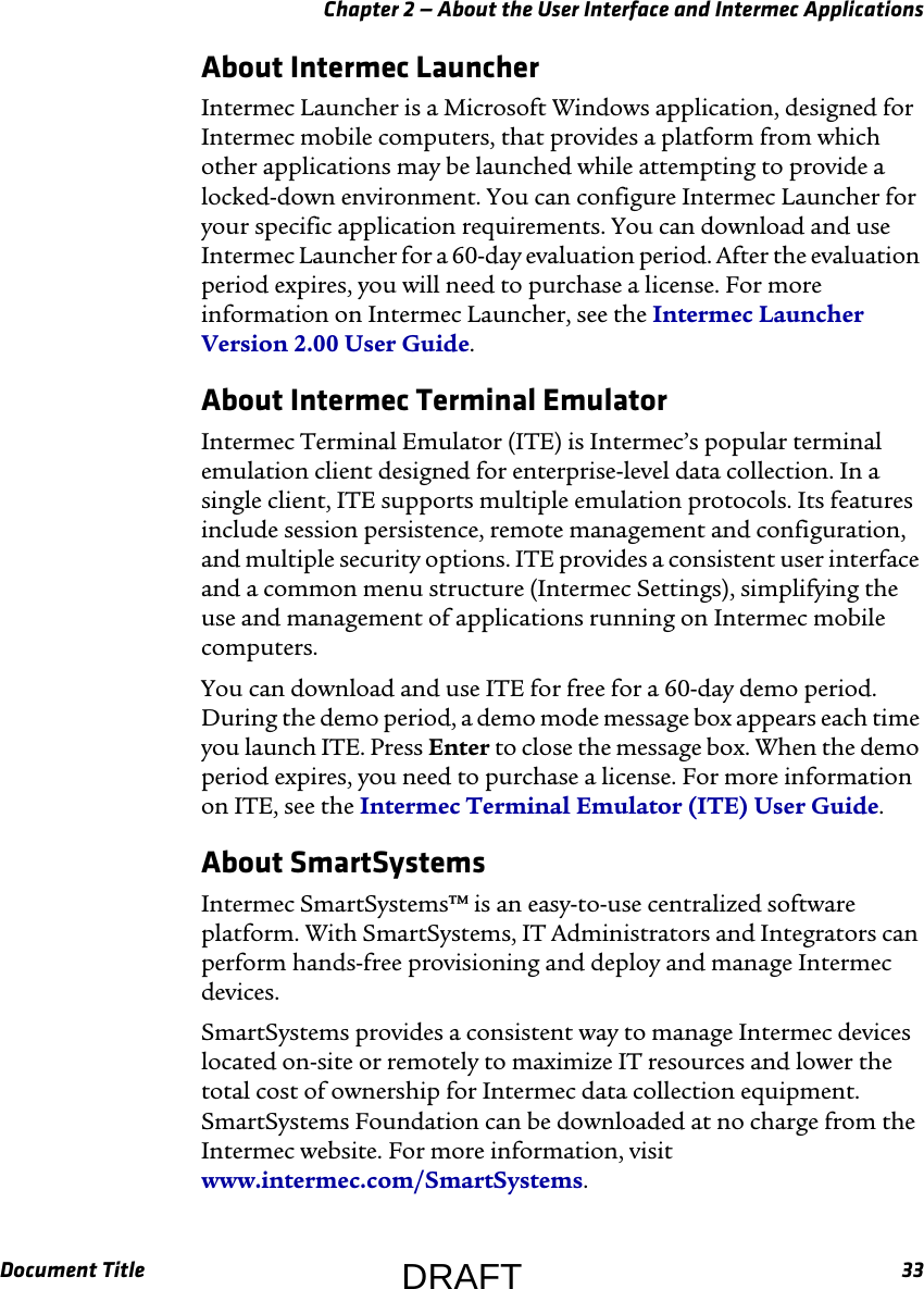 Chapter 2 — About the User Interface and Intermec ApplicationsDocument Title 33About Intermec LauncherIntermec Launcher is a Microsoft Windows application, designed for Intermec mobile computers, that provides a platform from which other applications may be launched while attempting to provide a locked-down environment. You can configure Intermec Launcher for your specific application requirements. You can download and use Intermec Launcher for a 60-day evaluation period. After the evaluation period expires, you will need to purchase a license. For more information on Intermec Launcher, see the Intermec Launcher Version 2.00 User Guide.About Intermec Terminal EmulatorIntermec Terminal Emulator (ITE) is Intermec’s popular terminal emulation client designed for enterprise-level data collection. In a single client, ITE supports multiple emulation protocols. Its features include session persistence, remote management and configuration, and multiple security options. ITE provides a consistent user interface and a common menu structure (Intermec Settings), simplifying the use and management of applications running on Intermec mobile computers.You can download and use ITE for free for a 60-day demo period. During the demo period, a demo mode message box appears each time you launch ITE. Press Enter to close the message box. When the demo period expires, you need to purchase a license. For more information on ITE, see the Intermec Terminal Emulator (ITE) User Guide.About SmartSystemsIntermec SmartSystems™ is an easy-to-use centralized software platform. With SmartSystems, IT Administrators and Integrators can perform hands-free provisioning and deploy and manage Intermec devices.SmartSystems provides a consistent way to manage Intermec devices located on-site or remotely to maximize IT resources and lower the total cost of ownership for Intermec data collection equipment. SmartSystems Foundation can be downloaded at no charge from the Intermec website. For more information, visit www.intermec.com/SmartSystems.DRAFT