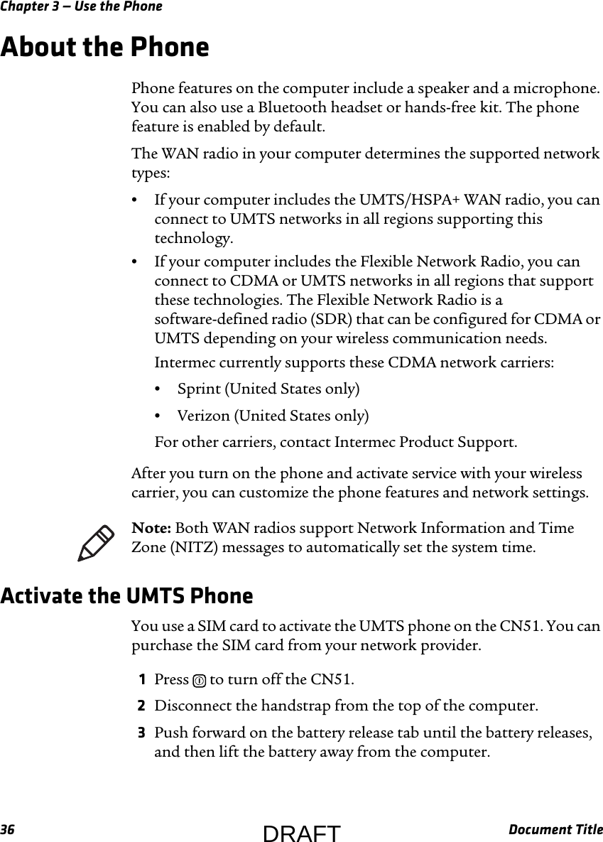 Chapter 3 — Use the Phone36 Document TitleAbout the PhonePhone features on the computer include a speaker and a microphone. You can also use a Bluetooth headset or hands-free kit. The phone feature is enabled by default.The WAN radio in your computer determines the supported network types:•If your computer includes the UMTS/HSPA+ WAN radio, you can connect to UMTS networks in all regions supporting this technology.•If your computer includes the Flexible Network Radio, you can connect to CDMA or UMTS networks in all regions that support these technologies. The Flexible Network Radio is a software-defined radio (SDR) that can be configured for CDMA or UMTS depending on your wireless communication needs.Intermec currently supports these CDMA network carriers:•Sprint (United States only)•Verizon (United States only)For other carriers, contact Intermec Product Support.After you turn on the phone and activate service with your wireless carrier, you can customize the phone features and network settings.Activate the UMTS PhoneYou use a SIM card to activate the UMTS phone on the CN51. You can purchase the SIM card from your network provider.1Press   to turn off the CN51.2Disconnect the handstrap from the top of the computer.3Push forward on the battery release tab until the battery releases, and then lift the battery away from the computer.Note: Both WAN radios support Network Information and Time Zone (NITZ) messages to automatically set the system time.DRAFT