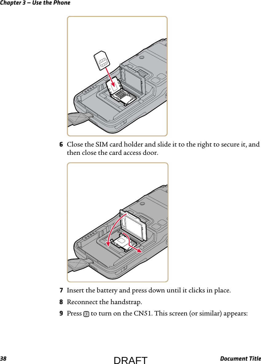 Chapter 3 — Use the Phone38 Document Title6Close the SIM card holder and slide it to the right to secure it, and then close the card access door.7Insert the battery and press down until it clicks in place.8Reconnect the handstrap.9Press   to turn on the CN51. This screen (or similar) appears:DRAFT