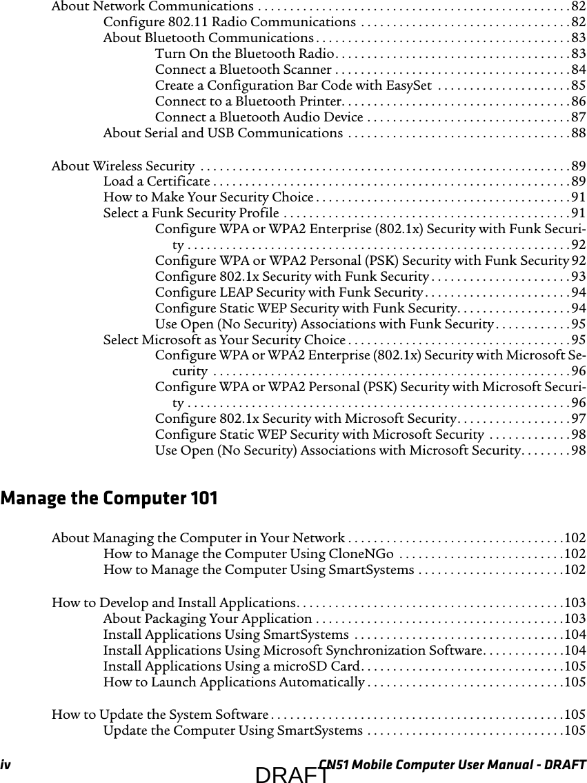 iv CN51 Mobile Computer User Manual - DRAFTAbout Network Communications . . . . . . . . . . . . . . . . . . . . . . . . . . . . . . . . . . . . . . . . . . . . . . . . . 82Configure 802.11 Radio Communications  . . . . . . . . . . . . . . . . . . . . . . . . . . . . . . . . . 82About Bluetooth Communications . . . . . . . . . . . . . . . . . . . . . . . . . . . . . . . . . . . . . . . . 83Turn On the Bluetooth Radio. . . . . . . . . . . . . . . . . . . . . . . . . . . . . . . . . . . . . 83Connect a Bluetooth Scanner . . . . . . . . . . . . . . . . . . . . . . . . . . . . . . . . . . . . . 84Create a Configuration Bar Code with EasySet  . . . . . . . . . . . . . . . . . . . . . 85Connect to a Bluetooth Printer. . . . . . . . . . . . . . . . . . . . . . . . . . . . . . . . . . . . 86Connect a Bluetooth Audio Device . . . . . . . . . . . . . . . . . . . . . . . . . . . . . . . .87About Serial and USB Communications . . . . . . . . . . . . . . . . . . . . . . . . . . . . . . . . . . . 88About Wireless Security  . . . . . . . . . . . . . . . . . . . . . . . . . . . . . . . . . . . . . . . . . . . . . . . . . . . . . . . . . .89Load a Certificate . . . . . . . . . . . . . . . . . . . . . . . . . . . . . . . . . . . . . . . . . . . . . . . . . . . . . . . . 89How to Make Your Security Choice . . . . . . . . . . . . . . . . . . . . . . . . . . . . . . . . . . . . . . . . 91Select a Funk Security Profile . . . . . . . . . . . . . . . . . . . . . . . . . . . . . . . . . . . . . . . . . . . . . 91Configure WPA or WPA2 Enterprise (802.1x) Security with Funk Securi-ty . . . . . . . . . . . . . . . . . . . . . . . . . . . . . . . . . . . . . . . . . . . . . . . . . . . . . . . . . . . . 92Configure WPA or WPA2 Personal (PSK) Security with Funk Security 92Configure 802.1x Security with Funk Security . . . . . . . . . . . . . . . . . . . . . . 93Configure LEAP Security with Funk Security . . . . . . . . . . . . . . . . . . . . . . . 94Configure Static WEP Security with Funk Security. . . . . . . . . . . . . . . . . . 94Use Open (No Security) Associations with Funk Security . . . . . . . . . . . . 95Select Microsoft as Your Security Choice . . . . . . . . . . . . . . . . . . . . . . . . . . . . . . . . . . . 95Configure WPA or WPA2 Enterprise (802.1x) Security with Microsoft Se-curity  . . . . . . . . . . . . . . . . . . . . . . . . . . . . . . . . . . . . . . . . . . . . . . . . . . . . . . . . 96Configure WPA or WPA2 Personal (PSK) Security with Microsoft Securi-ty . . . . . . . . . . . . . . . . . . . . . . . . . . . . . . . . . . . . . . . . . . . . . . . . . . . . . . . . . . . . 96Configure 802.1x Security with Microsoft Security. . . . . . . . . . . . . . . . . . 97Configure Static WEP Security with Microsoft Security  . . . . . . . . . . . . .98Use Open (No Security) Associations with Microsoft Security. . . . . . . . 98Manage the Computer 101About Managing the Computer in Your Network . . . . . . . . . . . . . . . . . . . . . . . . . . . . . . . . . .102How to Manage the Computer Using CloneNGo  . . . . . . . . . . . . . . . . . . . . . . . . . .102How to Manage the Computer Using SmartSystems . . . . . . . . . . . . . . . . . . . . . . .102How to Develop and Install Applications. . . . . . . . . . . . . . . . . . . . . . . . . . . . . . . . . . . . . . . . . .103About Packaging Your Application . . . . . . . . . . . . . . . . . . . . . . . . . . . . . . . . . . . . . . .103Install Applications Using SmartSystems  . . . . . . . . . . . . . . . . . . . . . . . . . . . . . . . . .104Install Applications Using Microsoft Synchronization Software. . . . . . . . . . . . .104Install Applications Using a microSD Card. . . . . . . . . . . . . . . . . . . . . . . . . . . . . . . .105How to Launch Applications Automatically . . . . . . . . . . . . . . . . . . . . . . . . . . . . . . .105How to Update the System Software . . . . . . . . . . . . . . . . . . . . . . . . . . . . . . . . . . . . . . . . . . . . . .105Update the Computer Using SmartSystems . . . . . . . . . . . . . . . . . . . . . . . . . . . . . . .105DRAFT