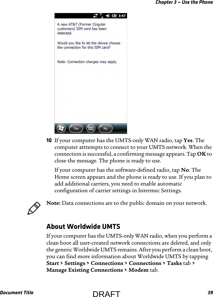 Chapter 3 — Use the PhoneDocument Title 3910 If your computer has the UMTS-only WAN radio, tap Yes. The computer atttempts to connect to your UMTS network. When the connection is successful, a confirming message appears. Tap OK to close the message. The phone is ready to use.If your computer has the software-defined radio, tap No. The Home screen appears and the phone is ready to use. If you plan to add additional carriers, you need to enable automatic configuration of carrier settings in Intermec Settings.About Worldwide UMTSIf your computer has the UMTS-only WAN radio, when you perform a clean boot all user-created network connections are deleted, and only the generic Worldwide UMTS remains. After you perform a clean boot, you can find more information about Worldwide UMTS by tapping Start &gt; Settings &gt; Connections &gt; Connections &gt; Tasks tab &gt; Manage Existing Connections &gt; Modem tab.Note: Data connections are to the public domain on your network.DRAFT