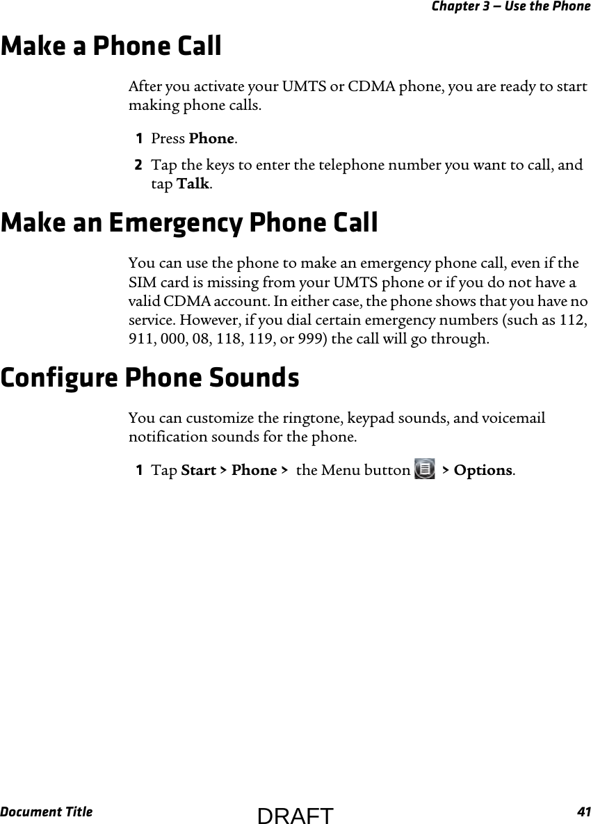 Chapter 3 — Use the PhoneDocument Title 41Make a Phone CallAfter you activate your UMTS or CDMA phone, you are ready to start making phone calls.1Press Phone.2Tap the keys to enter the telephone number you want to call, and tap Talk.Make an Emergency Phone CallYou can use the phone to make an emergency phone call, even if the SIM card is missing from your UMTS phone or if you do not have a valid CDMA account. In either case, the phone shows that you have no service. However, if you dial certain emergency numbers (such as 112, 911, 000, 08, 118, 119, or 999) the call will go through.Configure Phone SoundsYou can customize the ringtone, keypad sounds, and voicemail notification sounds for the phone.1Tap Start &gt; Phone &gt;  the Menu button    &gt; Options.DRAFT