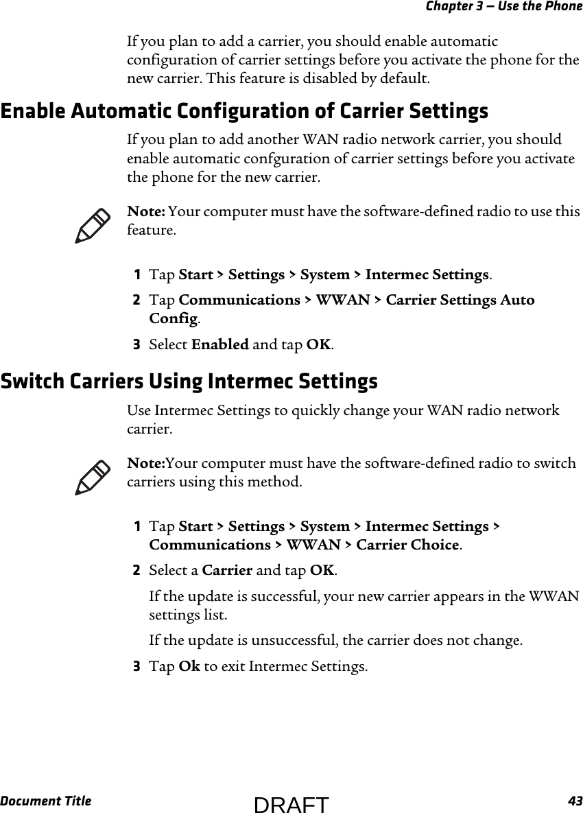 Chapter 3 — Use the PhoneDocument Title 43If you plan to add a carrier, you should enable automatic configuration of carrier settings before you activate the phone for the new carrier. This feature is disabled by default.Enable Automatic Configuration of Carrier SettingsIf you plan to add another WAN radio network carrier, you should enable automatic confguration of carrier settings before you activate the phone for the new carrier.1Tap Start &gt; Settings &gt; System &gt; Intermec Settings.2Tap Communications &gt; WWAN &gt; Carrier Settings Auto Config.3Select Enabled and tap OK.Switch Carriers Using Intermec SettingsUse Intermec Settings to quickly change your WAN radio network carrier.1Tap Start &gt; Settings &gt; System &gt; Intermec Settings &gt; Communications &gt; WWAN &gt; Carrier Choice.2Select a Carrier and tap OK.If the update is successful, your new carrier appears in the WWAN settings list.If the update is unsuccessful, the carrier does not change.3Tap Ok to exit Intermec Settings.Note: Your computer must have the software-defined radio to use this feature.Note:Your computer must have the software-defined radio to switch carriers using this method.DRAFT