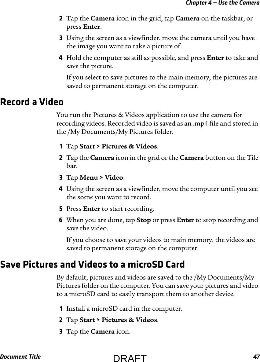 Chapter 4 — Use the CameraDocument Title 472Tap the Camera icon in the grid, tap Camera on the taskbar, or press Enter.3Using the screen as a viewfinder, move the camera until you have the image you want to take a picture of.4Hold the computer as still as possible, and press Enter to take and save the picture.If you select to save pictures to the main memory, the pictures are saved to permanent storage on the computer.Record a VideoYou run the Pictures &amp; Videos application to use the camera for recording videos. Recorded video is saved as an .mp4 file and stored in the /My Documents/My Pictures folder.1Tap Start &gt; Pictures &amp; Videos.2Tap the Camera icon in the grid or the Camera button on the Tile bar.3Tap Menu &gt; Video.4Using the screen as a viewfinder, move the computer until you see the scene you want to record.5Press Enter to start recording.6When you are done, tap Stop or press Enter to stop recording and save the video.If you choose to save your videos to main memory, the videos are saved to permanent storage on the computer.Save Pictures and Videos to a microSD CardBy default, pictures and videos are saved to the /My Documents/My Pictures folder on the computer. You can save your pictures and video to a microSD card to easily transport them to another device.1Install a microSD card in the computer.2Tap Start &gt; Pictures &amp; Videos.3Tap the Camera icon.DRAFT