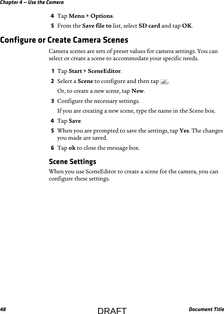 Chapter 4 — Use the Camera48 Document Title4Tap Menu &gt; Options.5From the Save file to list, select SD card and tap OK.Configure or Create Camera ScenesCamera scenes are sets of preset values for camera settings. You can select or create a scene to accommodate your specific needs.1Tap Start &gt; SceneEditor.2Select a Scene to configure and then tap  .Or, to create a new scene, tap New.3Configure the necessary settings.If you are creating a new scene, type the name in the Scene box.4Tap Save.5When you are prompted to save the settings, tap Yes. The changes you made are saved.6Tap ok to close the message box.Scene SettingsWhen you use SceneEditor to create a scene for the camera, you can configure these settings.DRAFT