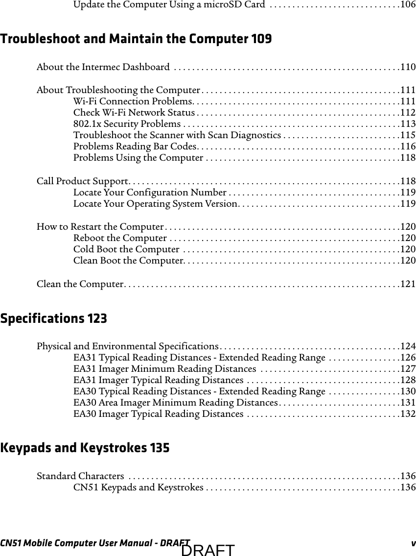 CN51 Mobile Computer User Manual - DRAFT vUpdate the Computer Using a microSD Card  . . . . . . . . . . . . . . . . . . . . . . . . . . . . .106Troubleshoot and Maintain the Computer 109About the Intermec Dashboard  . . . . . . . . . . . . . . . . . . . . . . . . . . . . . . . . . . . . . . . . . . . . . . . . . .110About Troubleshooting the Computer . . . . . . . . . . . . . . . . . . . . . . . . . . . . . . . . . . . . . . . . . . . .111Wi-Fi Connection Problems. . . . . . . . . . . . . . . . . . . . . . . . . . . . . . . . . . . . . . . . . . . . . .111Check Wi-Fi Network Status . . . . . . . . . . . . . . . . . . . . . . . . . . . . . . . . . . . . . . . . . . . . .112802.1x Security Problems . . . . . . . . . . . . . . . . . . . . . . . . . . . . . . . . . . . . . . . . . . . . . . . .113Troubleshoot the Scanner with Scan Diagnostics . . . . . . . . . . . . . . . . . . . . . . . . . .115Problems Reading Bar Codes. . . . . . . . . . . . . . . . . . . . . . . . . . . . . . . . . . . . . . . . . . . . .116Problems Using the Computer . . . . . . . . . . . . . . . . . . . . . . . . . . . . . . . . . . . . . . . . . . .118Call Product Support. . . . . . . . . . . . . . . . . . . . . . . . . . . . . . . . . . . . . . . . . . . . . . . . . . . . . . . . . . . .118Locate Your Configuration Number . . . . . . . . . . . . . . . . . . . . . . . . . . . . . . . . . . . . . .119Locate Your Operating System Version. . . . . . . . . . . . . . . . . . . . . . . . . . . . . . . . . . . .119How to Restart the Computer . . . . . . . . . . . . . . . . . . . . . . . . . . . . . . . . . . . . . . . . . . . . . . . . . . . .120Reboot the Computer . . . . . . . . . . . . . . . . . . . . . . . . . . . . . . . . . . . . . . . . . . . . . . . . . . .120Cold Boot the Computer  . . . . . . . . . . . . . . . . . . . . . . . . . . . . . . . . . . . . . . . . . . . . . . . .120Clean Boot the Computer. . . . . . . . . . . . . . . . . . . . . . . . . . . . . . . . . . . . . . . . . . . . . . . .120Clean the Computer. . . . . . . . . . . . . . . . . . . . . . . . . . . . . . . . . . . . . . . . . . . . . . . . . . . . . . . . . . . . .121Specifications 123Physical and Environmental Specifications. . . . . . . . . . . . . . . . . . . . . . . . . . . . . . . . . . . . . . . .124EA31 Typical Reading Distances - Extended Reading Range  . . . . . . . . . . . . . . . .126EA31 Imager Minimum Reading Distances  . . . . . . . . . . . . . . . . . . . . . . . . . . . . . . .127EA31 Imager Typical Reading Distances  . . . . . . . . . . . . . . . . . . . . . . . . . . . . . . . . . .128EA30 Typical Reading Distances - Extended Reading Range  . . . . . . . . . . . . . . . .130EA30 Area Imager Minimum Reading Distances. . . . . . . . . . . . . . . . . . . . . . . . . . .131EA30 Imager Typical Reading Distances  . . . . . . . . . . . . . . . . . . . . . . . . . . . . . . . . . .132Keypads and Keystrokes 135Standard Characters  . . . . . . . . . . . . . . . . . . . . . . . . . . . . . . . . . . . . . . . . . . . . . . . . . . . . . . . . . . . .136CN51 Keypads and Keystrokes . . . . . . . . . . . . . . . . . . . . . . . . . . . . . . . . . . . . . . . . . . .136DRAFT