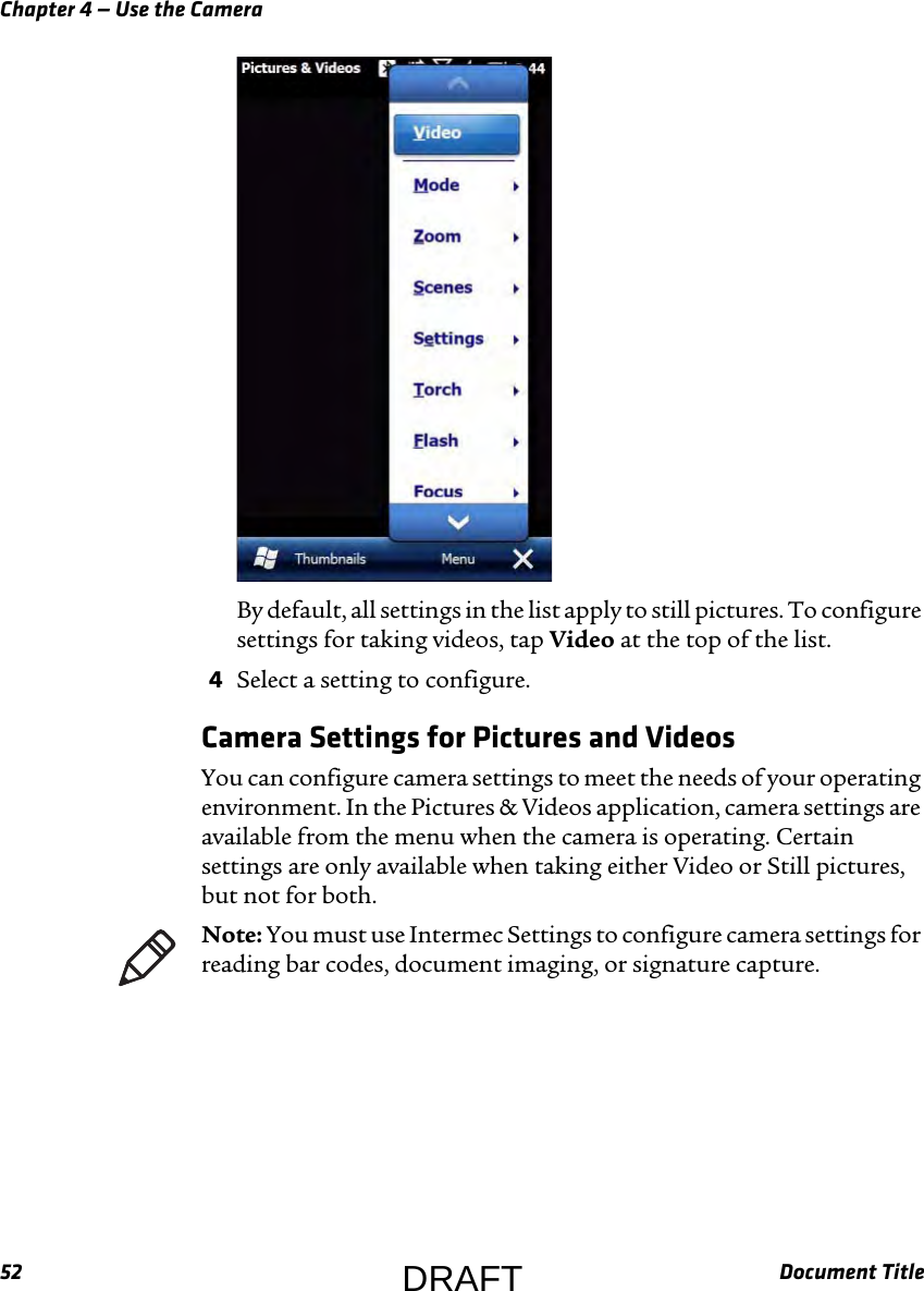 Chapter 4 — Use the Camera52 Document TitleBy default, all settings in the list apply to still pictures. To configure settings for taking videos, tap Video at the top of the list.4Select a setting to configure.Camera Settings for Pictures and VideosYou can configure camera settings to meet the needs of your operating environment. In the Pictures &amp; Videos application, camera settings are available from the menu when the camera is operating. Certain settings are only available when taking either Video or Still pictures, but not for both.Note: You must use Intermec Settings to configure camera settings for reading bar codes, document imaging, or signature capture.DRAFT
