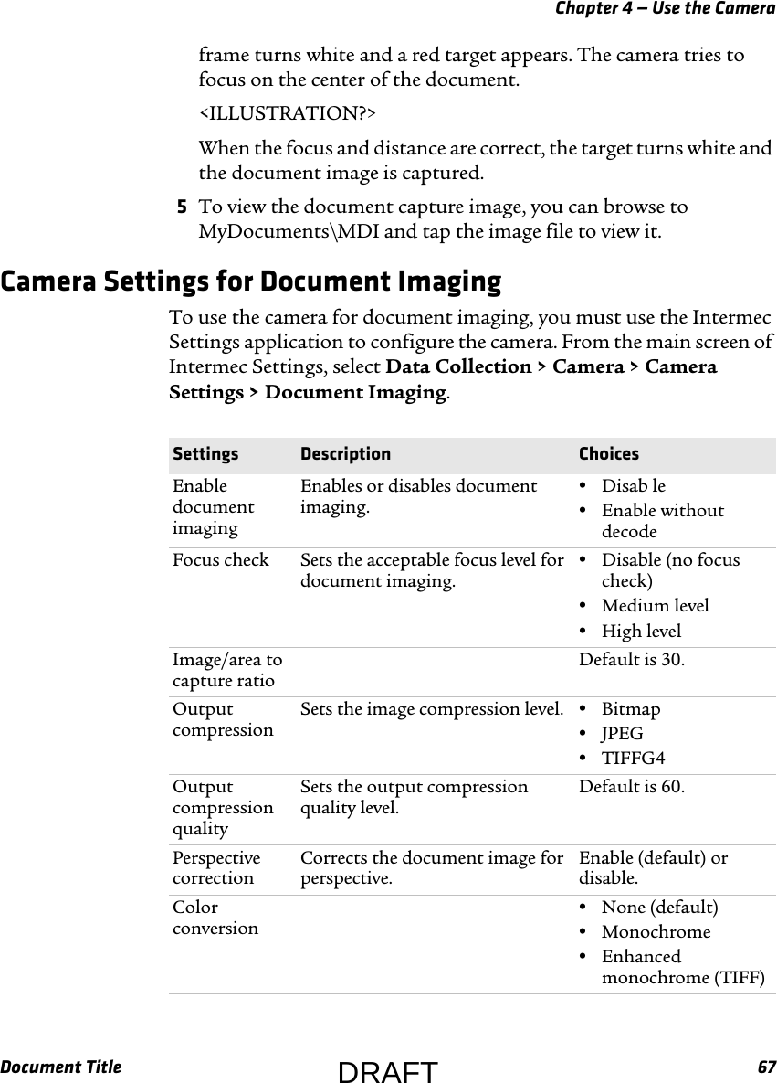 Chapter 4 — Use the CameraDocument Title 67frame turns white and a red target appears. The camera tries to focus on the center of the document.&lt;ILLUSTRATION?&gt;When the focus and distance are correct, the target turns white and the document image is captured.5To view the document capture image, you can browse to MyDocuments\MDI and tap the image file to view it.Camera Settings for Document ImagingTo use the camera for document imaging, you must use the Intermec Settings application to configure the camera. From the main screen of Intermec Settings, select Data Collection &gt; Camera &gt; Camera Settings &gt; Document Imaging.Settings Description ChoicesEnable document imagingEnables or disables document imaging.•Disab le•Enable without decodeFocus check Sets the acceptable focus level for document imaging.•Disable (no focus check)•Medium level•High levelImage/area to capture ratioDefault is 30.Output compressionSets the image compression level. •Bitmap•JPEG•TIFFG4Output compression qualitySets the output compression quality level.Default is 60.Perspective correctionCorrects the document image for perspective.Enable (default) or disable.Color conversion•None (default)•Monochrome•Enhanced monochrome (TIFF)DRAFT