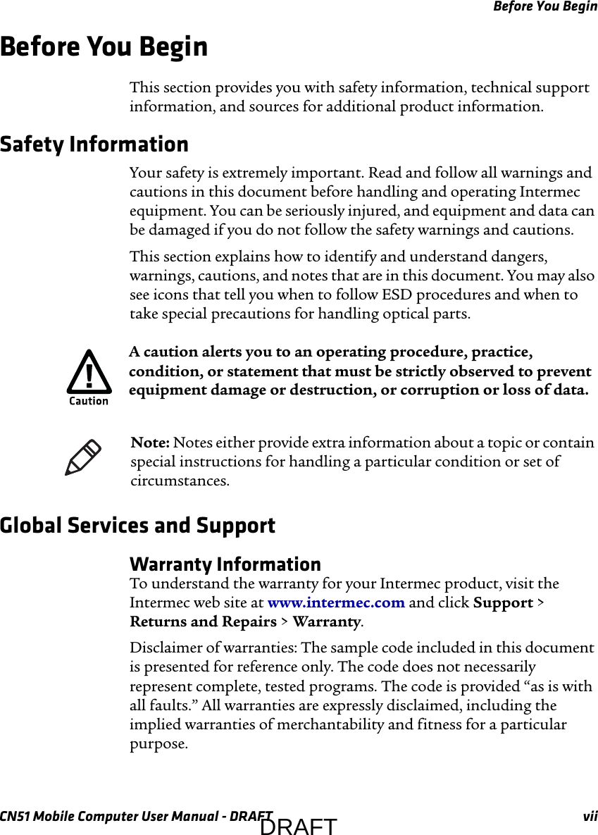 Before You BeginCN51 Mobile Computer User Manual - DRAFT viiBefore You BeginThis section provides you with safety information, technical support information, and sources for additional product information.Safety InformationYour safety is extremely important. Read and follow all warnings and cautions in this document before handling and operating Intermec equipment. You can be seriously injured, and equipment and data can be damaged if you do not follow the safety warnings and cautions.This section explains how to identify and understand dangers, warnings, cautions, and notes that are in this document. You may also see icons that tell you when to follow ESD procedures and when to take special precautions for handling optical parts.   Global Services and SupportWarranty InformationTo understand the warranty for your Intermec product, visit the Intermec web site at www.intermec.com and click Support &gt; Returns and Repairs &gt; Warranty.Disclaimer of warranties: The sample code included in this document is presented for reference only. The code does not necessarily represent complete, tested programs. The code is provided “as is with all faults.” All warranties are expressly disclaimed, including the implied warranties of merchantability and fitness for a particular purpose.A caution alerts you to an operating procedure, practice, condition, or statement that must be strictly observed to prevent equipment damage or destruction, or corruption or loss of data.Note: Notes either provide extra information about a topic or contain special instructions for handling a particular condition or set of circumstances.DRAFT