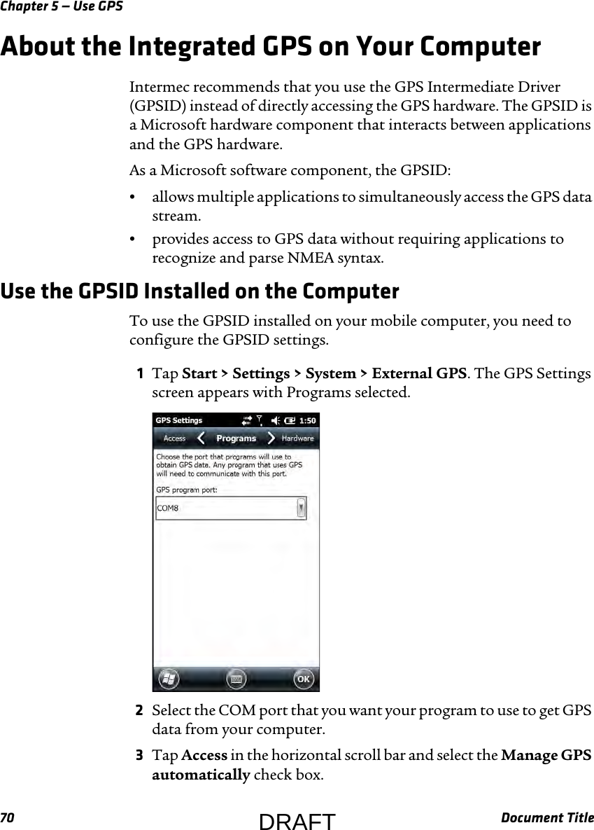 Chapter 5 — Use GPS70 Document TitleAbout the Integrated GPS on Your ComputerIntermec recommends that you use the GPS Intermediate Driver (GPSID) instead of directly accessing the GPS hardware. The GPSID is a Microsoft hardware component that interacts between applications and the GPS hardware.As a Microsoft software component, the GPSID:•allows multiple applications to simultaneously access the GPS data stream.•provides access to GPS data without requiring applications to recognize and parse NMEA syntax.Use the GPSID Installed on the ComputerTo use the GPSID installed on your mobile computer, you need to configure the GPSID settings.1Tap Start &gt; Settings &gt; System &gt; External GPS. The GPS Settings screen appears with Programs selected.2Select the COM port that you want your program to use to get GPS data from your computer.3Tap Access in the horizontal scroll bar and select the Manage GPS automatically check box.DRAFT