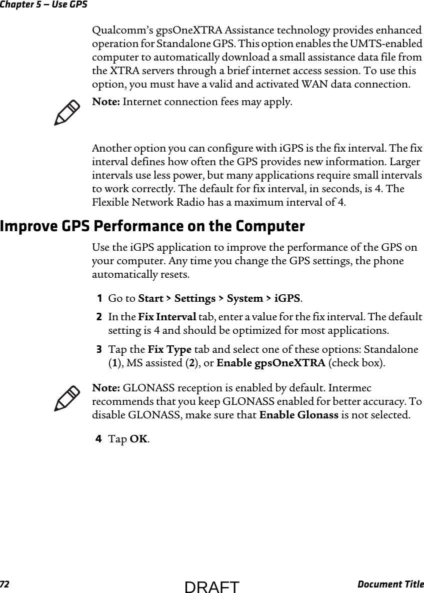 Chapter 5 — Use GPS72 Document TitleQualcomm’s gpsOneXTRA Assistance technology provides enhanced operation for Standalone GPS. This option enables the UMTS-enabled computer to automatically download a small assistance data file from the XTRA servers through a brief internet access session. To use this option, you must have a valid and activated WAN data connection.Another option you can configure with iGPS is the fix interval. The fix interval defines how often the GPS provides new information. Larger intervals use less power, but many applications require small intervals to work correctly. The default for fix interval, in seconds, is 4. The Flexible Network Radio has a maximum interval of 4.Improve GPS Performance on the ComputerUse the iGPS application to improve the performance of the GPS on your computer. Any time you change the GPS settings, the phone automatically resets.1Go to Start &gt; Settings &gt; System &gt; iGPS.2In the Fix Interval tab, enter a value for the fix interval. The default setting is 4 and should be optimized for most applications.3Tap the Fix Type tab and select one of these options: Standalone (1), MS assisted (2), or Enable gpsOneXTRA (check box).4Tap OK.Note: Internet connection fees may apply.Note: GLONASS reception is enabled by default. Intermec recommends that you keep GLONASS enabled for better accuracy. To disable GLONASS, make sure that Enable Glonass is not selected.DRAFT