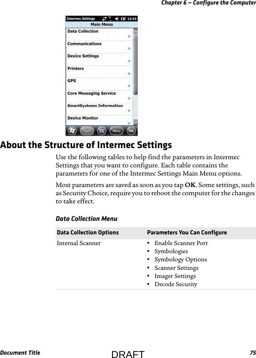 Chapter 6 — Configure the ComputerDocument Title 75About the Structure of Intermec SettingsUse the following tables to help find the parameters in Intermec Settings that you want to configure. Each table contains the parameters for one of the Intermec Settings Main Menu options.Most parameters are saved as soon as you tap OK. Some settings, such as Security Choice, require you to reboot the computer for the changes to take effect.Data Collection Menu  Data Collection Options Parameters You Can ConfigureInternal Scanner •Enable Scanner Port•Symbologies•Symbology Options•Scanner Settings•Imager Settings•Decode SecurityDRAFT