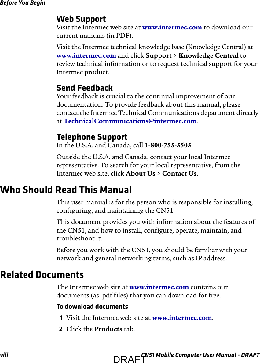 Before You Beginviii CN51 Mobile Computer User Manual - DRAFTWeb SupportVisit the Intermec web site at www.intermec.com to download our current manuals (in PDF).Visit the Intermec technical knowledge base (Knowledge Central) at www.intermec.com and click Support &gt; Knowledge Central to review technical information or to request technical support for your Intermec product.Send FeedbackYour feedback is crucial to the continual improvement of our documentation. To provide feedback about this manual, please contact the Intermec Technical Communications department directly at TechnicalCommunications@intermec.com.Telephone SupportIn the U.S.A. and Canada, call 1-800-755-5505. Outside the U.S.A. and Canada, contact your local Intermec representative. To search for your local representative, from the Intermec web site, click About Us &gt; Contact Us.Who Should Read This ManualThis user manual is for the person who is responsible for installing, configuring, and maintaining the CN51. This document provides you with information about the features of the CN51, and how to install, configure, operate, maintain, and troubleshoot it.Before you work with the CN51, you should be familiar with your network and general networking terms, such as IP address.Related DocumentsThe Intermec web site at www.intermec.com contains our documents (as .pdf files) that you can download for free.To download documents1Visit the Intermec web site at www.intermec.com.2Click the Products tab.DRAFT