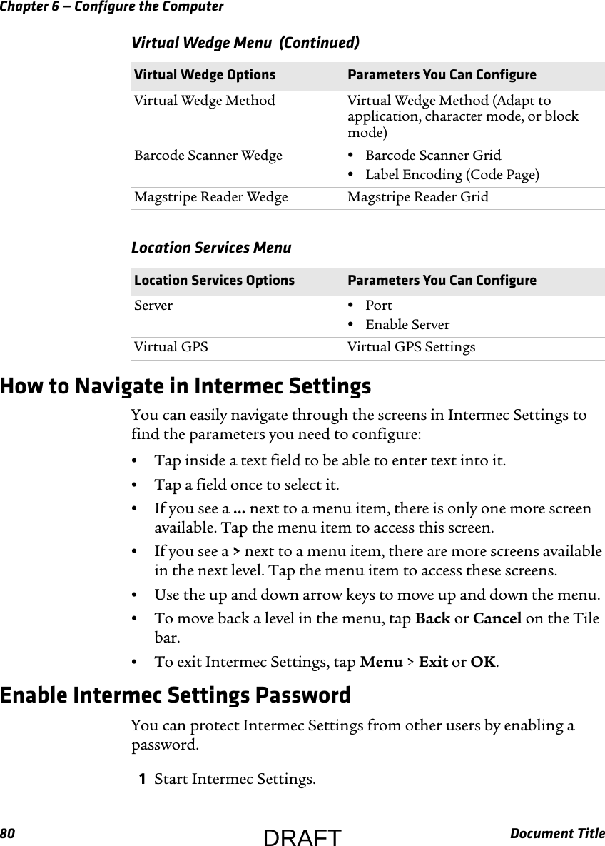 Chapter 6 — Configure the Computer80 Document TitleHow to Navigate in Intermec SettingsYou can easily navigate through the screens in Intermec Settings to find the parameters you need to configure:•Tap inside a text field to be able to enter text into it.•Tap a field once to select it.•If you see a ... next to a menu item, there is only one more screen available. Tap the menu item to access this screen.•If you see a &gt; next to a menu item, there are more screens available in the next level. Tap the menu item to access these screens.•Use the up and down arrow keys to move up and down the menu.•To move back a level in the menu, tap Back or Cancel on the Tile bar.•To exit Intermec Settings, tap Menu &gt; Exit or OK.Enable Intermec Settings PasswordYou can protect Intermec Settings from other users by enabling a password.1Start Intermec Settings.Virtual Wedge Method Virtual Wedge Method (Adapt to application, character mode, or block mode)Barcode Scanner Wedge •Barcode Scanner Grid•Label Encoding (Code Page)Magstripe Reader Wedge Magstripe Reader GridLocation Services Menu  Location Services Options Parameters You Can ConfigureServer •Port•Enable ServerVirtual GPS Virtual GPS SettingsVirtual Wedge Menu  (Continued)Virtual Wedge Options Parameters You Can ConfigureDRAFT