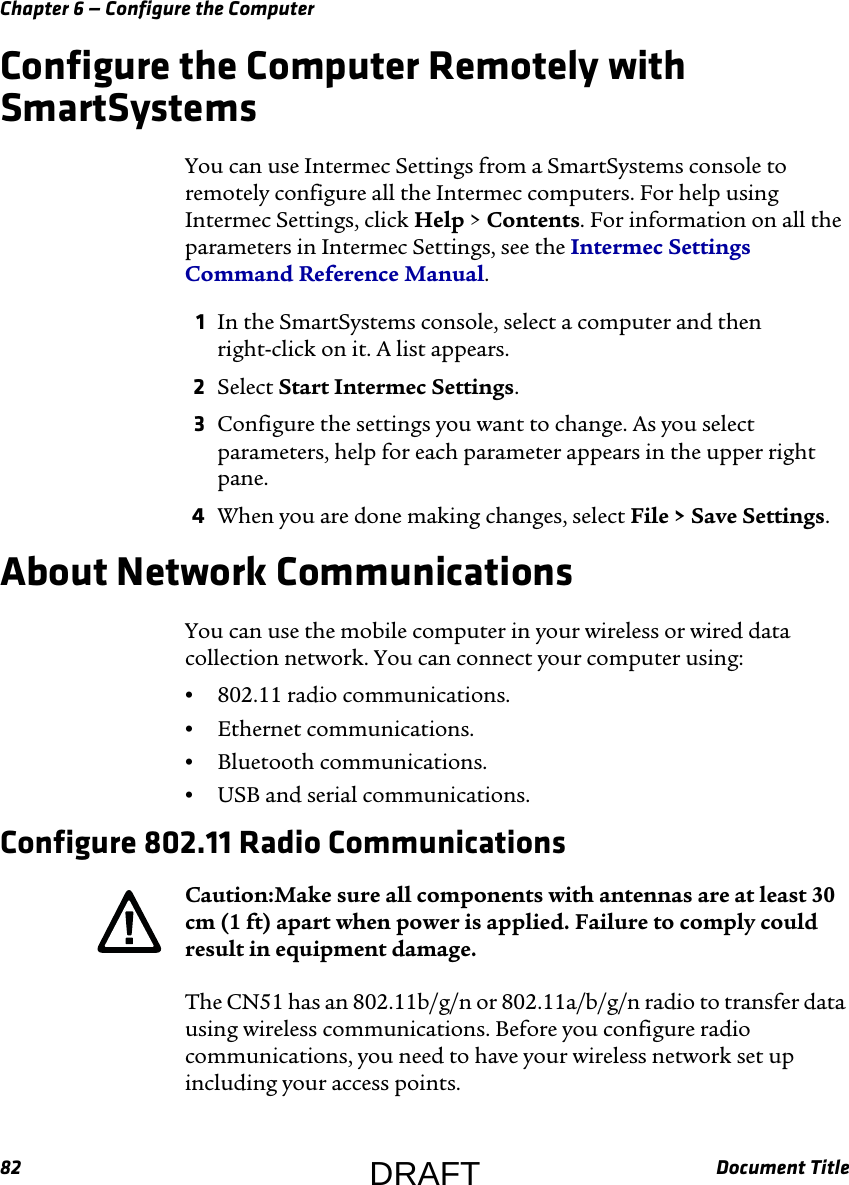 Chapter 6 — Configure the Computer82 Document TitleConfigure the Computer Remotely with SmartSystemsYou can use Intermec Settings from a SmartSystems console to remotely configure all the Intermec computers. For help using Intermec Settings, click Help &gt; Contents. For information on all the parameters in Intermec Settings, see the Intermec Settings Command Reference Manual.1In the SmartSystems console, select a computer and then right-click on it. A list appears.2Select Start Intermec Settings.3Configure the settings you want to change. As you select parameters, help for each parameter appears in the upper right pane.4When you are done making changes, select File &gt; Save Settings.About Network CommunicationsYou can use the mobile computer in your wireless or wired data collection network. You can connect your computer using:•802.11 radio communications.•Ethernet communications.•Bluetooth communications.•USB and serial communications.Configure 802.11 Radio CommunicationsThe CN51 has an 802.11b/g/n or 802.11a/b/g/n radio to transfer data using wireless communications. Before you configure radio communications, you need to have your wireless network set up including your access points.Caution:Make sure all components with antennas are at least 30 cm (1 ft) apart when power is applied. Failure to comply could result in equipment damage.DRAFT