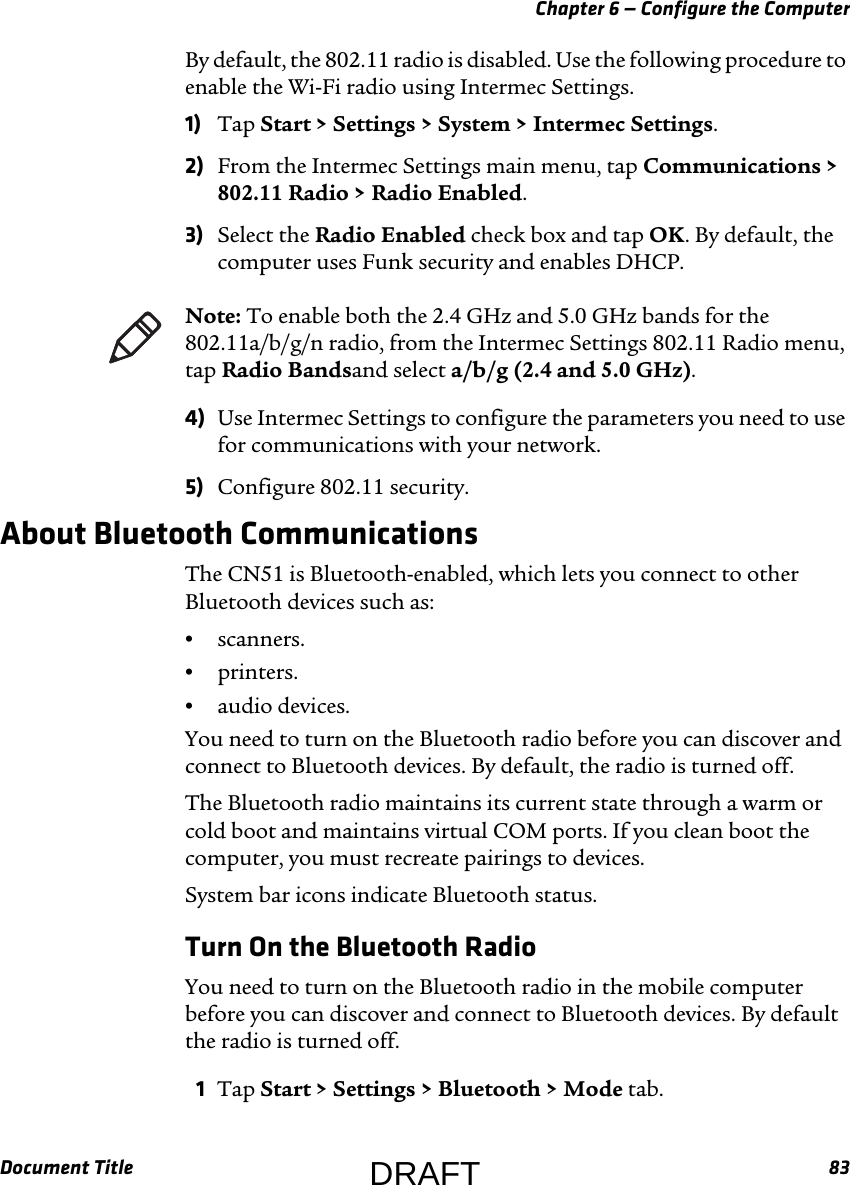 Chapter 6 — Configure the ComputerDocument Title 83By default, the 802.11 radio is disabled. Use the following procedure to enable the Wi-Fi radio using Intermec Settings.1) Tap Start &gt; Settings &gt; System &gt; Intermec Settings.2) From the Intermec Settings main menu, tap Communications &gt; 802.11 Radio &gt; Radio Enabled.3) Select the Radio Enabled check box and tap OK. By default, the computer uses Funk security and enables DHCP.4) Use Intermec Settings to configure the parameters you need to use for communications with your network.5) Configure 802.11 security.About Bluetooth CommunicationsThe CN51 is Bluetooth-enabled, which lets you connect to other Bluetooth devices such as:•scanners.•printers.•audio devices.You need to turn on the Bluetooth radio before you can discover and connect to Bluetooth devices. By default, the radio is turned off.The Bluetooth radio maintains its current state through a warm or cold boot and maintains virtual COM ports. If you clean boot the computer, you must recreate pairings to devices. System bar icons indicate Bluetooth status.Turn On the Bluetooth RadioYou need to turn on the Bluetooth radio in the mobile computer before you can discover and connect to Bluetooth devices. By default the radio is turned off.1Tap Start &gt; Settings &gt; Bluetooth &gt; Mode tab.Note: To enable both the 2.4 GHz and 5.0 GHz bands for the 802.11a/b/g/n radio, from the Intermec Settings 802.11 Radio menu, tap Radio Bandsand select a/b/g (2.4 and 5.0 GHz).DRAFT