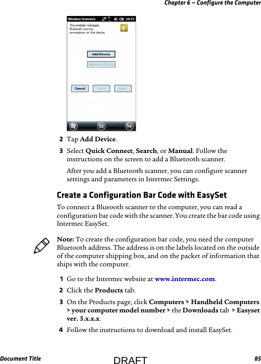 Chapter 6 — Configure the ComputerDocument Title 852Tap Add Device.3Select Quick Connect, Search, or Manual. Follow the instructions on the screen to add a Bluetooth scanner.After you add a Bluetooth scanner, you can configure scanner settings and parameters in Intermec Settings.Create a Configuration Bar Code with EasySetTo connect a Blueooth scanner to the computer, you can read a configuration bar code with the scanner. You create the bar code using Intermec EasySet.1Go to the Intermec website at www.intermec.com.2Click the Products tab.3On the Products page, click Computers &gt; Handheld Computers &gt; your computer model number &gt; the Downloads tab  &gt; Easyset ver. 5.x.x.x.4Follow the instructions to download and install EasySet.Note: To create the configuration bar code, you need the computer Bluetooth address. The address is on the labels located on the outside of the computer shipping box, and on the packet of information that ships with the computer.DRAFT