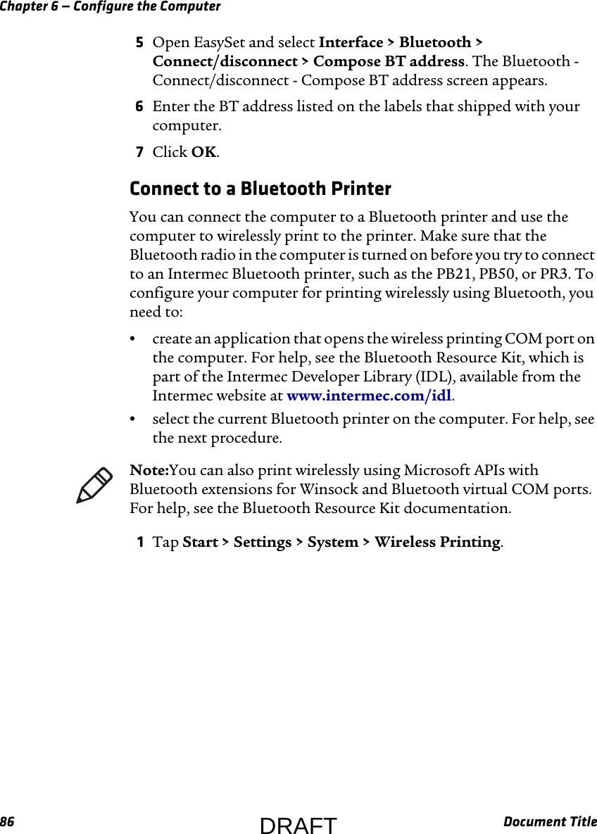 Chapter 6 — Configure the Computer86 Document Title5Open EasySet and select Interface &gt; Bluetooth &gt; Connect/disconnect &gt; Compose BT address. The Bluetooth - Connect/disconnect - Compose BT address screen appears.6Enter the BT address listed on the labels that shipped with your computer.7Click OK.Connect to a Bluetooth PrinterYou can connect the computer to a Bluetooth printer and use the computer to wirelessly print to the printer. Make sure that the Bluetooth radio in the computer is turned on before you try to connect to an Intermec Bluetooth printer, such as the PB21, PB50, or PR3. To configure your computer for printing wirelessly using Bluetooth, you need to:•create an application that opens the wireless printing COM port on the computer. For help, see the Bluetooth Resource Kit, which is part of the Intermec Developer Library (IDL), available from the Intermec website at www.intermec.com/idl.•select the current Bluetooth printer on the computer. For help, see the next procedure.1Tap Start &gt; Settings &gt; System &gt; Wireless Printing.Note:You can also print wirelessly using Microsoft APIs with Bluetooth extensions for Winsock and Bluetooth virtual COM ports. For help, see the Bluetooth Resource Kit documentation.DRAFT