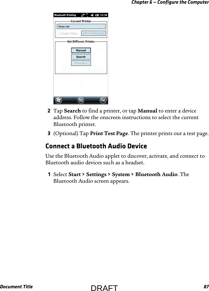 Chapter 6 — Configure the ComputerDocument Title 872Tap Search to find a printer, or tap Manual to enter a device address. Follow the onscreen instructions to select the current Bluetooth printer.3(Optional) Tap Print Test Page. The printer prints out a test page.Connect a Bluetooth Audio DeviceUse the Bluetooth Audio applet to discover, activate, and connect to Bluetooth audio devices such as a headset.1Select Start &gt; Settings &gt; System &gt; Bluetooth Audio. The Bluetooth Audio screen appears.DRAFT