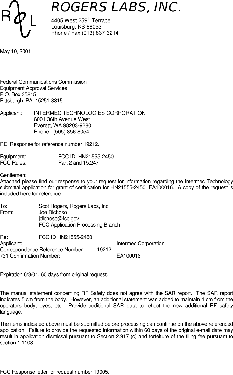 FCC Response letter for request number 19005.May 10, 2001Federal Communications CommissionEquipment Approval ServicesP.O. Box 35815Pittsburgh, PA  15251-3315Applicant: INTERMEC TECHNOLOGIES CORPORATION6001 36th Avenue WestEverett, WA 98203-9280Phone:  (505) 856-8054RE: Response for reference number 19212.Equipment: FCC ID: HN21555-2450FCC Rules: Part 2 and 15.247Gentlemen:Attached please find our response to your request for information regarding the Intermec Technologysubmittal application for grant of certification for HN21555-2450, EA100016.  A copy of the request isincluded here for reference.To: Scot Rogers, Rogers Labs, IncFrom: Joe Dichosojdichoso@fcc.govFCC Application Processing BranchRe: FCC ID HN21555-2450Applicant: Intermec CorporationCorrespondence Reference Number: 19212731 Confirmation Number: EA100016Expiration 6/3/01. 60 days from original request.The manual statement concerning RF Safety does not agree with the SAR report.  The SAR reportindicates 5 cm from the body.  However, an additional statement was added to maintain 4 cm from theoperators body, eyes, etc... Provide additional SAR data to reflect the new additional RF safetylanguage.The items indicated above must be submitted before processing can continue on the above referencedapplication.  Failure to provide the requested information within 60 days of the original e-mail date mayresult in application dismissal pursuant to Section 2.917 (c) and forfeiture of the filing fee pursuant tosection 1.1108.ROGERS LABS, INC.4405 West 259th TerraceLouisburg, KS 66053Phone / Fax (913) 837-3214