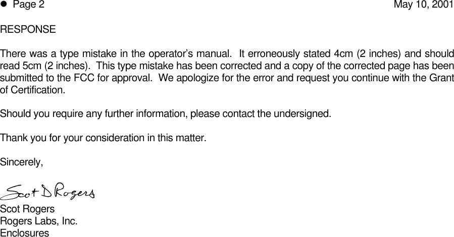 l  Page 2May 10, 2001RESPONSEThere was a type mistake in the operator’s manual.  It erroneously stated 4cm (2 inches) and shouldread 5cm (2 inches).  This type mistake has been corrected and a copy of the corrected page has beensubmitted to the FCC for approval.  We apologize for the error and request you continue with the Grantof Certification.Should you require any further information, please contact the undersigned.Thank you for your consideration in this matter.Sincerely,Scot RogersRogers Labs, Inc.Enclosures