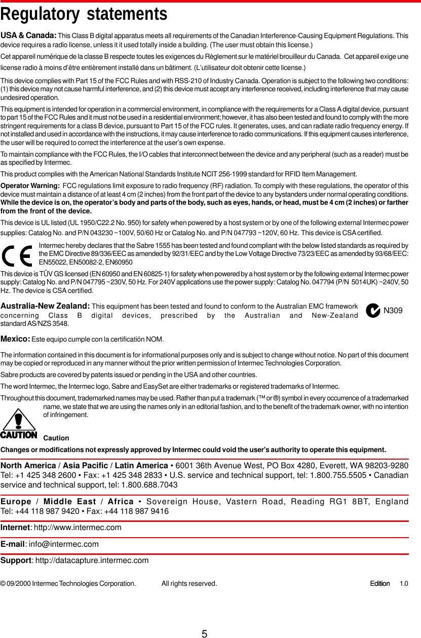 5USA &amp; Canada: This Class B digital apparatus meets all requirements of the Canadian Interference-Causing Equipment Regulations. Thisdevice requires a radio license, unless it it used totally inside a building. (The user must obtain this license.)Cet appareil numérique de la classe B respecte toutes les exigences du Règlement sur le matériel brouilleur du Canada.  Cet appareil exige unelicense radio à moins d’être entièrement installé dans un bâtiment. (L’utilisateur doit obtenir cette license.)This device complies with Part 15 of the FCC Rules and with RSS-210 of Industry Canada. Operation is subject to the following two conditions:(1) this device may not cause harmful interference, and (2) this device must accept any interference received, including interference that may causeundesired operation.This equipment is intended for operation in a commercial environment, in compliance with the requirements for a Class A digital device, pursuantto part 15 of the FCC Rules and it must not be used in a residential environment; however, it has also been tested and found to comply with the morestringent requirements for a class B device, pursuant to Part 15 of the FCC rules. It generates, uses, and can radiate radio frequency energy. Ifnot installed and used in accordance with the instructions, it may cause interference to radio communications. If this equipment causes interference,the user will be required to correct the interference at the user’s own expense.To maintain compliance with the FCC Rules, the I/O cables that interconnect between the device and any peripheral (such as a reader) must beas specified by Intermec.This product complies with the American National Standards Institute NCIT 256-1999 standard for RFID Item Management.Operator Warning:  FCC regulations limit exposure to radio frequency (RF) radiation. To comply with these regulations, the operator of thisdevice must maintain a distance of at least 4 cm (2 inches) from the front part of the device to any bystanders under normal operating conditions.While the device is on, the operator’s body and parts of the body, such as eyes, hands, or head, must be 4 cm (2 inches) or fartherfrom the front of the device.This device is UL listed (UL 1950/C22.2 No. 950) for safety when powered by a host system or by one of the following external Intermec powersupplies: Catalog No. and P/N 043230 ~100V, 50/60 Hz or Catalog No. and P/N 047793 ~120V, 60 Hz. This device is CSA certified.Intermec hereby declares that the Sabre 1555 has been tested and found compliant with the below listed standards as required bythe EMC Directive 89/336/EEC as amended by 92/31/EEC and by the Low Voltage Directive 73/23/EEC as amended by 93/68/EEC:EN55022, EN50082-2, EN60950This device is TÜV GS licensed (EN 60950 and EN 60825-1) for safety when powered by a host system or by the following external Intermec powersupply: Catalog No. and P/N 047795 ~230V, 50 Hz. For 240V applications use the power supply: Catalog No. 047794 (P/N  5014UK) ~240V, 50Hz. The device is CSA certified.Australia-New Zealand: This equipment has been tested and found to conform to the Australian EMC frameworkconcerning Class B digital devices, prescribed by the Australian and New-Zealandstandard AS/NZS 3548.Mexico: Este equipo cumple con la certificatión NOM.The information contained in this document is for informational purposes only and is subject to change without notice. No part of this documentmay be copied or reproduced in any manner without the prior written permission of Intermec Technologies Corporation.Sabre products are covered by patents issued or pending in the USA and other countries.The word Intermec, the Intermec logo, Sabre and EasySet are either trademarks or registered trademarks of Intermec.Throughout this document, trademarked names may be used. Rather than put a trademark (™ or ®) symbol in every occurrence of a trademarkedname, we state that we are using the names only in an editorial fashion, and to the benefit of the trademark owner, with no intentionof infringement.CautionChanges or modifications not expressly approved by Intermec could void the user&apos;s authority to operate this equipment.North America / Asia Pacific / Latin America • 6001 36th Avenue West, PO Box 4280, Everett, WA 98203-9280Tel: +1 425 348 2600 • Fax: +1 425 348 2833 • U.S. service and technical support, tel: 1.800.755.5505 • Canadianservice and technical support, tel: 1.800.688.7043Europe / Middle East / Africa • Sovereign House, Vastern Road, Reading RG1 8BT, EnglandTel: +44 118 987 9420 • Fax: +44 118 987 9416Internet: http://www.intermec.comE-mail: info@intermec.comSupport: http://datacapture.intermec.comN309Regulatory statements© 09/2000 Intermec Technologies Corporation. 1.0EditionEditionAll rights reserved.