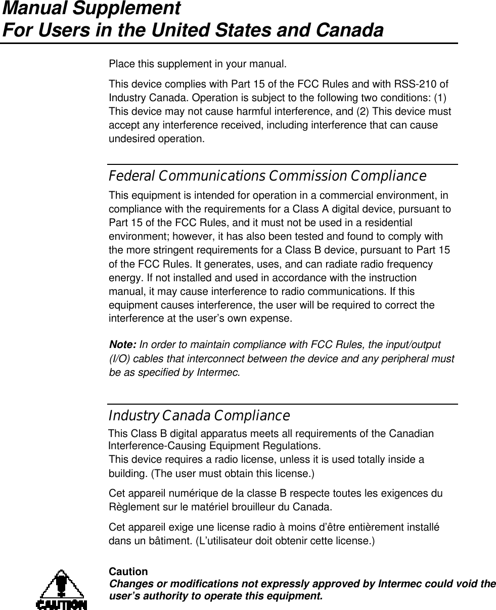Manual SupplementFor Users in the United States and CanadaPlace this supplement in your manual.This device complies with Part 15 of the FCC Rules and with RSS-210 ofIndustry Canada. Operation is subject to the following two conditions: (1)This device may not cause harmful interference, and (2) This device mustaccept any interference received, including interference that can causeundesired operation.Federal Communications Commission ComplianceThis equipment is intended for operation in a commercial environment, incompliance with the requirements for a Class A digital device, pursuant toPart 15 of the FCC Rules, and it must not be used in a residentialenvironment; however, it has also been tested and found to comply withthe more stringent requirements for a Class B device, pursuant to Part 15of the FCC Rules. It generates, uses, and can radiate radio frequencyenergy. If not installed and used in accordance with the instructionmanual, it may cause interference to radio communications. If thisequipment causes interference, the user will be required to correct theinterference at the user’s own expense.Note: In order to maintain compliance with FCC Rules, the input/output(I/O) cables that interconnect between the device and any peripheral mustbe as specified by Intermec.Industry Canada ComplianceThis Class B digital apparatus meets all requirements of the CanadianInterference-Causing Equipment Regulations.This device requires a radio license, unless it is used totally inside abuilding. (The user must obtain this license.)Cet appareil numérique de la classe B respecte toutes les exigences duRèglement sur le matériel brouilleur du Canada.Cet appareil exige une license radio à moins d’être entièrement installédans un bâtiment. (L’utilisateur doit obtenir cette license.)CautionChanges or modifications not expressly approved by Intermec could void theuser’s authority to operate this equipment.