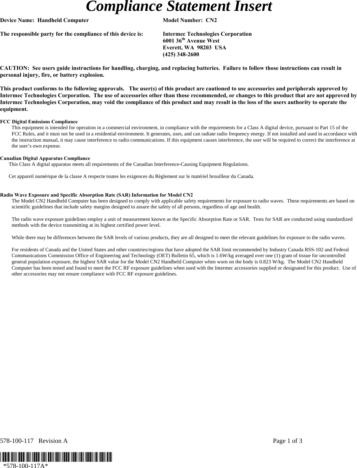 578-100-117   Revision A    Page 1 of 3  *578-100-117A*   *578-100-117A* Compliance Statement Insert  Device Name:  Handheld Computer  Model Number:  CN2  The responsible party for the compliance of this device is:  Intermec Technologies Corporation  6001 36th Avenue West   Everett, WA  98203  USA  (425) 348-2600  CAUTION:  See users guide instructions for handling, charging, and replacing batteries.  Failure to follow those instructions can result in personal injury, fire, or battery explosion.  This product conforms to the following approvals.   The user(s) of this product are cautioned to use accessories and peripherals approved by Intermec Technologies Corporation.  The use of accessories other than those recommended, or changes to this product that are not approved by Intermec Technologies Corporation, may void the compliance of this product and may result in the loss of the users authority to operate the equipment.  FCC Digital Emissions Compliance This equipment is intended for operation in a commercial environment, in compliance with the requirements for a Class A digital device, pursuant to Part 15 of the FCC Rules, and it must not be used in a residential environment. It generates, uses, and can radiate radio frequency energy. If not installed and used in accordance with the instruction manual, it may cause interference to radio communications. If this equipment causes interference, the user will be required to correct the interference at the user’s own expense.  Canadian Digital Apparatus Compliance   This Class A digital apparatus meets all requirements of the Canadian Interference-Causing Equipment Regulations.     Cet appareil numérique de la classe A respecte toutes les exigences du Règlement sur le matériel brouilleur du Canada.   Radio Wave Exposure and Specific Absorption Rate (SAR) Information for Model CN2 The Model CN2 Handheld Computer has been designed to comply with applicable safety requirements for exposure to radio waves.  These requirements are based on scientific guidelines that include safety margins designed to assure the safety of all persons, regardless of age and health.  The radio wave exposure guidelines employ a unit of measurement known as the Specific Absorption Rate or SAR.  Tests for SAR are conducted using standardized methods with the device transmitting at its highest certified power level.  While there may be differences between the SAR levels of various products, they are all designed to meet the relevant guidelines for exposure to the radio waves.  For residents of Canada and the United States and other countries/regions that have adopted the SAR limit recommended by Industry Canada RSS-102 and Federal Communications Commission Office of Engineering and Technology (OET) Bulletin 65, which is 1.6W/kg averaged over one (1) gram of tissue for uncontrolled general population exposure, the highest SAR value for the Model CN2 Handheld Computer when worn on the body is 0.823 W/kg.  The Model CN2 Handheld Computer has been tested and found to meet the FCC RF exposure guidelines when used with the Intermec accessories supplied or designated for this product.  Use of other accessories may not ensure compliance with FCC RF exposure guidelines.    