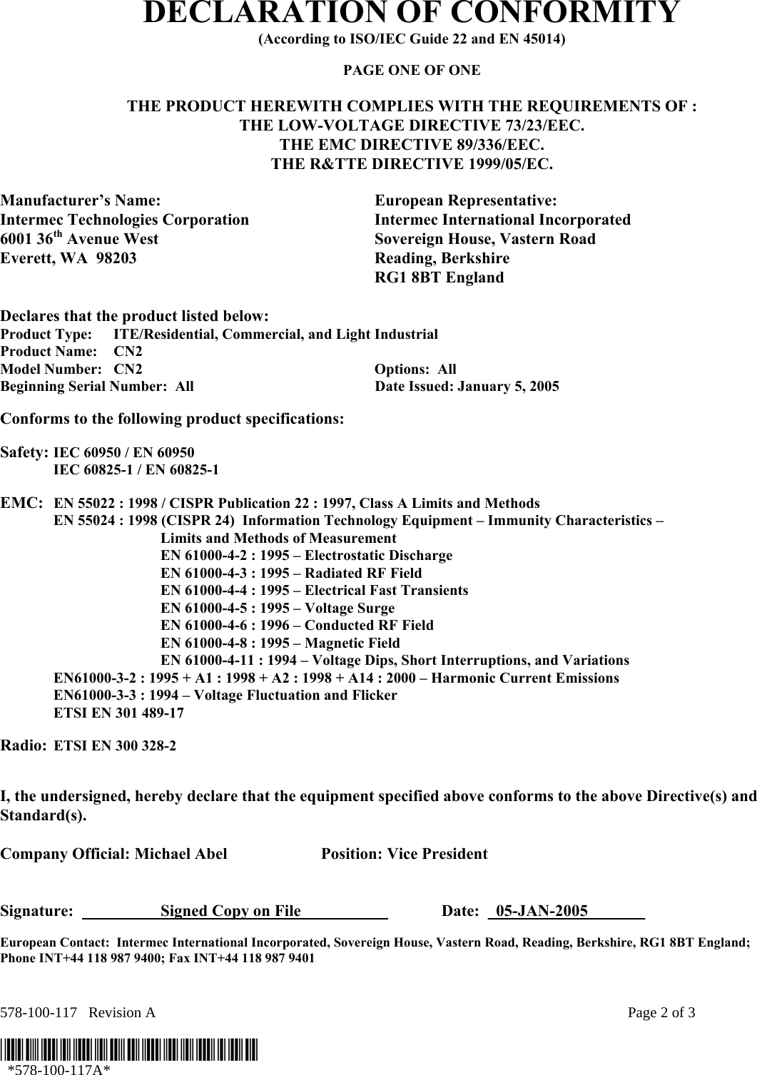 578-100-117   Revision A    Page 2 of 3  *578-100-117A*   *578-100-117A* DECLARATION OF CONFORMITY (According to ISO/IEC Guide 22 and EN 45014)  PAGE ONE OF ONE  THE PRODUCT HEREWITH COMPLIES WITH THE REQUIREMENTS OF : THE LOW-VOLTAGE DIRECTIVE 73/23/EEC. THE EMC DIRECTIVE 89/336/EEC. THE R&amp;TTE DIRECTIVE 1999/05/EC.  Manufacturer’s Name:  European Representative: Intermec Technologies Corporation  Intermec International Incorporated 6001 36th Avenue West  Sovereign House, Vastern Road Everett, WA  98203  Reading, Berkshire   RG1 8BT England  Declares that the product listed below: Product Type:  ITE/Residential, Commercial, and Light Industrial Product Name:    CN2 Model Number:  CN2    Options:  All   Beginning Serial Number:  All  Date Issued: January 5, 2005  Conforms to the following product specifications:   Safety: IEC 60950 / EN 60950   IEC 60825-1 / EN 60825-1    EMC:  EN 55022 : 1998 / CISPR Publication 22 : 1997, Class A Limits and Methods   EN 55024 : 1998 (CISPR 24)  Information Technology Equipment – Immunity Characteristics –        Limits and Methods of Measurement     EN 61000-4-2 : 1995 – Electrostatic Discharge     EN 61000-4-3 : 1995 – Radiated RF Field     EN 61000-4-4 : 1995 – Electrical Fast Transients     EN 61000-4-5 : 1995 – Voltage Surge     EN 61000-4-6 : 1996 – Conducted RF Field     EN 61000-4-8 : 1995 – Magnetic Field     EN 61000-4-11 : 1994 – Voltage Dips, Short Interruptions, and Variations   EN61000-3-2 : 1995 + A1 : 1998 + A2 : 1998 + A14 : 2000 – Harmonic Current Emissions   EN61000-3-3 : 1994 – Voltage Fluctuation and Flicker   ETSI EN 301 489-17   Radio: ETSI EN 300 328-2      I, the undersigned, hereby declare that the equipment specified above conforms to the above Directive(s) and Standard(s).  Company Official: Michael Abel  Position: Vice President   Signature:    Signed Copy on File      Date:  _05-JAN-2005_______  European Contact:  Intermec International Incorporated, Sovereign House, Vastern Road, Reading, Berkshire, RG1 8BT England;  Phone INT+44 118 987 9400; Fax INT+44 118 987 9401  