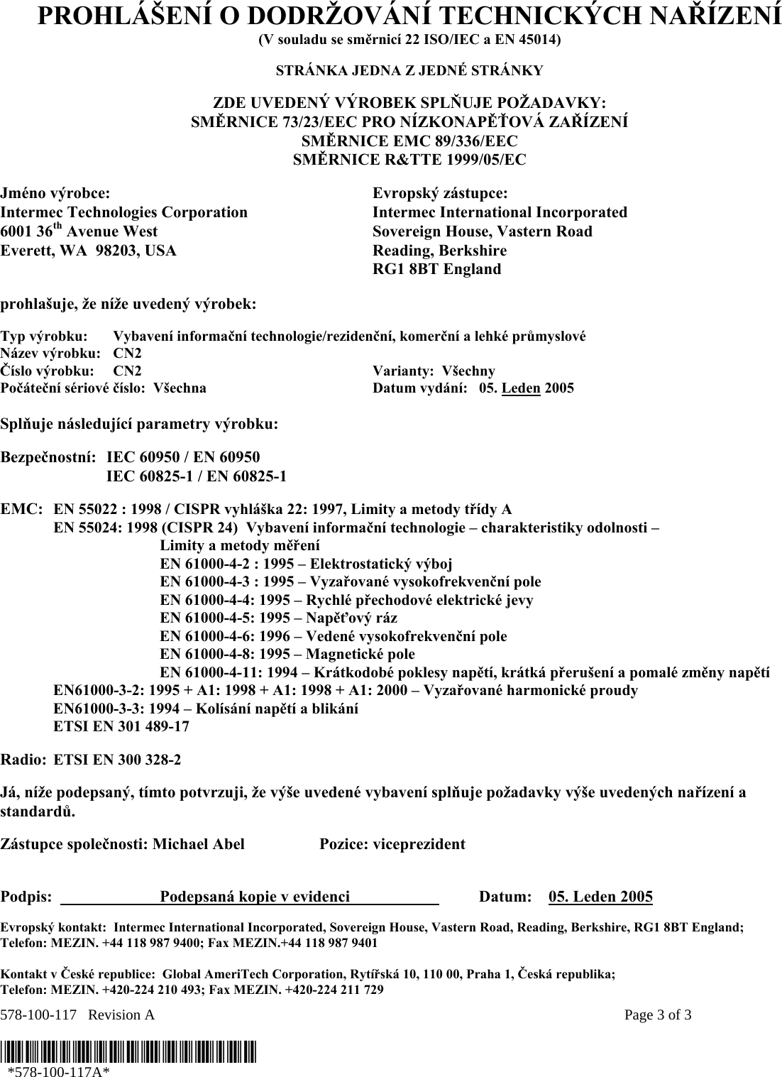 578-100-117   Revision A    Page 3 of 3  *578-100-117A*   *578-100-117A* PROHLÁŠENÍ O DODRŽOVÁNÍ TECHNICKÝCH NAŘÍZENÍ (V souladu se směrnicí 22 ISO/IEC a EN 45014)  STRÁNKA JEDNA Z JEDNÉ STRÁNKY  ZDE UVEDENÝ VÝROBEK SPLŇUJE POŽADAVKY: SMĚRNICE 73/23/EEC PRO NÍZKONAPĚŤOVÁ ZAŘÍZENÍ SMĚRNICE EMC 89/336/EEC SMĚRNICE R&amp;TTE 1999/05/EC  Jméno výrobce:  Evropský zástupce: Intermec Technologies Corporation  Intermec International Incorporated 6001 36th Avenue West  Sovereign House, Vastern Road Everett, WA  98203, USA  Reading, Berkshire   RG1 8BT England  prohlašuje, že níže uvedený výrobek:  Typ výrobku:  Vybavení informační technologie/rezidenční, komerční a lehké průmyslové Název výrobku:   CN2 Číslo výrobku:  CN2    Varianty:  Všechny   Počáteční sériové číslo:  Všechna  Datum vydání:   05. Leden 2005  Splňuje následující parametry výrobku:   Bezpečnostní:  IEC 60950 / EN 60950     IEC 60825-1 / EN 60825-1     EMC:  EN 55022 : 1998 / CISPR vyhláška 22: 1997, Limity a metody třídy A   EN 55024: 1998 (CISPR 24)  Vybavení informační technologie – charakteristiky odolnosti –     Limity a metody měření   EN 61000-4-2 : 1995 – Elektrostatický výboj     EN 61000-4-3 : 1995 – Vyzařované vysokofrekvenční pole     EN 61000-4-4: 1995 – Rychlé přechodové elektrické jevy     EN 61000-4-5: 1995 – Napěťový ráz     EN 61000-4-6: 1996 – Vedené vysokofrekvenční pole     EN 61000-4-8: 1995 – Magnetické pole     EN 61000-4-11: 1994 – Krátkodobé poklesy napětí, krátká přerušení a pomalé změny napětí    EN61000-3-2: 1995 + A1: 1998 + A1: 1998 + A1: 2000 – Vyzařované harmonické proudy  EN61000-3-3: 1994 – Kolísání napětí a blikání   ETSI EN 301 489-17   Radio: ETSI EN 300 328-2     Já, níže podepsaný, tímto potvrzuji, že výše uvedené vybavení splňuje požadavky výše uvedených nařízení a standardů.  Zástupce společnosti: Michael Abel  Pozice: viceprezident   Podpis:    Podepsaná kopie v evidenci      Datum:    05. Leden 2005  Evropský kontakt:  Intermec International Incorporated, Sovereign House, Vastern Road, Reading, Berkshire, RG1 8BT England;  Telefon: MEZIN. +44 118 987 9400; Fax MEZIN.+44 118 987 9401  Kontakt v České republice:  Global AmeriTech Corporation, Rytířská 10, 110 00, Praha 1, Česká republika;  Telefon: MEZIN. +420-224 210 493; Fax MEZIN. +420-224 211 729 