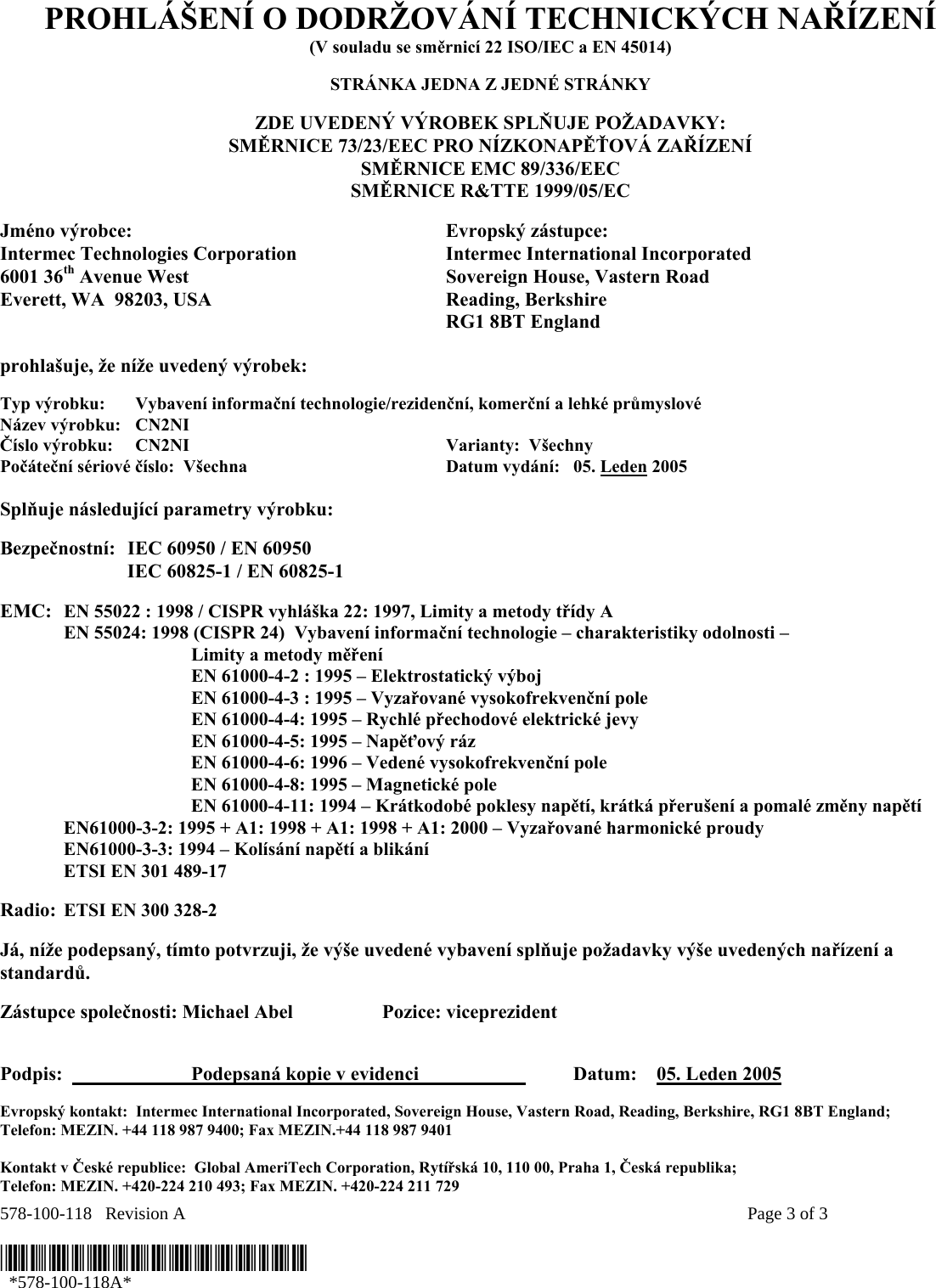 578-100-118   Revision A    Page 3 of 3  *578-100-118A*   *578-100-118A* PROHLÁŠENÍ O DODRŽOVÁNÍ TECHNICKÝCH NAŘÍZENÍ (V souladu se směrnicí 22 ISO/IEC a EN 45014)  STRÁNKA JEDNA Z JEDNÉ STRÁNKY  ZDE UVEDENÝ VÝROBEK SPLŇUJE POŽADAVKY: SMĚRNICE 73/23/EEC PRO NÍZKONAPĚŤOVÁ ZAŘÍZENÍ SMĚRNICE EMC 89/336/EEC SMĚRNICE R&amp;TTE 1999/05/EC  Jméno výrobce:  Evropský zástupce: Intermec Technologies Corporation  Intermec International Incorporated 6001 36th Avenue West  Sovereign House, Vastern Road Everett, WA  98203, USA  Reading, Berkshire   RG1 8BT England  prohlašuje, že níže uvedený výrobek:  Typ výrobku:  Vybavení informační technologie/rezidenční, komerční a lehké průmyslové Název výrobku:   CN2NI Číslo výrobku:  CN2NI    Varianty:  Všechny   Počáteční sériové číslo:  Všechna  Datum vydání:   05. Leden 2005  Splňuje následující parametry výrobku:   Bezpečnostní:  IEC 60950 / EN 60950     IEC 60825-1 / EN 60825-1     EMC:  EN 55022 : 1998 / CISPR vyhláška 22: 1997, Limity a metody třídy A   EN 55024: 1998 (CISPR 24)  Vybavení informační technologie – charakteristiky odolnosti –     Limity a metody měření   EN 61000-4-2 : 1995 – Elektrostatický výboj     EN 61000-4-3 : 1995 – Vyzařované vysokofrekvenční pole     EN 61000-4-4: 1995 – Rychlé přechodové elektrické jevy     EN 61000-4-5: 1995 – Napěťový ráz     EN 61000-4-6: 1996 – Vedené vysokofrekvenční pole     EN 61000-4-8: 1995 – Magnetické pole     EN 61000-4-11: 1994 – Krátkodobé poklesy napětí, krátká přerušení a pomalé změny napětí    EN61000-3-2: 1995 + A1: 1998 + A1: 1998 + A1: 2000 – Vyzařované harmonické proudy  EN61000-3-3: 1994 – Kolísání napětí a blikání   ETSI EN 301 489-17   Radio: ETSI EN 300 328-2     Já, níže podepsaný, tímto potvrzuji, že výše uvedené vybavení splňuje požadavky výše uvedených nařízení a standardů.  Zástupce společnosti: Michael Abel  Pozice: viceprezident   Podpis:    Podepsaná kopie v evidenci      Datum:    05. Leden 2005  Evropský kontakt:  Intermec International Incorporated, Sovereign House, Vastern Road, Reading, Berkshire, RG1 8BT England;  Telefon: MEZIN. +44 118 987 9400; Fax MEZIN.+44 118 987 9401  Kontakt v České republice:  Global AmeriTech Corporation, Rytířská 10, 110 00, Praha 1, Česká republika;  Telefon: MEZIN. +420-224 210 493; Fax MEZIN. +420-224 211 729 