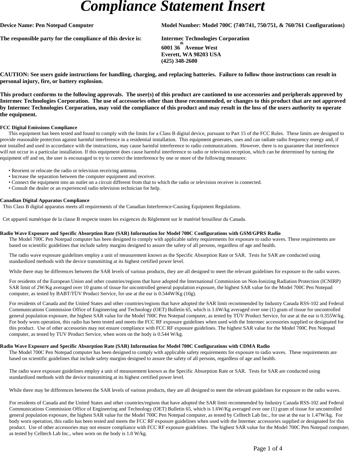       Page 1 of 4    Compliance Statement Insert   Device Name: Pen Notepad Computer   Model Number: Model 700C (740/741, 750/751, &amp; 760/761 Configurations)  The responsible party for the compliance of this device is:  Intermec Technologies Corporation 6001 36th Avenue West  Everett, WA 98203 USA  (425) 348-2600  CAUTION: See users guide instructions for handling, charging, and replacing batteries.  Failure to follow those instructions can result in personal injury, fire, or battery explosion.  This product conforms to the following approvals.  The user(s) of this product are cautioned to use accessories and peripherals approved by Intermec Technologies Corporation.  The use of accessories other than those recommended, or changes to this product that are not approved by Intermec Technologies Corporation, may void the compliance of this product and may result in the loss of the users authority to operate the equipment.  FCC Digital Emissions Compliance  This equipment has been tested and found to comply with the limits for a Class B digital device, pursuant to Part 15 of the FCC Rules.  These limits are designed to provide reasonable protection against harmful interference in a residential installation.  This equipment generates, uses and can radiate radio frequency energy and, if not installed and used in accordance with the instructions, may cause harmful interference to radio communications.  However, there is no guarantee that interference will not occur in a particular installation. If this equipment does cause harmful interference to radio or television reception, which can be determined by turning the equipment off and on, the user is encouraged to try to correct the interference by one or more of the following measures:  • Reorient or relocate the radio or television receiving antenna.  • Increase the separation between the computer equipment and receiver.  • Connect the equipment into an outlet on a circuit different from that to which the radio or television receiver is connected.  • Consult the dealer or an experienced radio television technician for help.   Canadian Digital Apparatus Compliance  This Class B digital apparatus meets all requirements of the Canadian Interference-Causing Equipment Regulations.  Cet appareil numérique de la classe B respecte toutes les exigences du Règlement sur le matériel brouilleur du Canada. Radio Wave Exposure and Specific Absorption Rate (SAR) Information for Model 700C Configurations with GSM/GPRS Radio  The Model 700C Pen Notepad computer has been designed to comply with applicable safety requirements for exposure to radio waves. These requirements are  based on scientific guidelines that include safety margins designed to assure the safety of all persons, regardless of age and health.  The radio wave exposure guidelines employ a unit of measurement known as the Specific Absorption Rate or SAR.  Tests for SAR are conducted using  standardized methods with the device transmitting at its highest certified power level.  While there may be differences between the SAR levels of various products, they are all designed to meet the relevant guidelines for exposure to the radio waves.  For residents of the European Union and other countries/regions that have adopted the International Commission on Non-Ionizing Radiation Protection (ICNIRP)  SAR limit of 2W/Kg averaged over 10 grams of tissue for uncontrolled general population exposure, the highest SAR value for the Model 700C Pen Notepad  computer, as tested by BABT/TÜV Product Service, for use at the ear is 0.544W/Kg (10g).  For residents of Canada and the United States and other countries/regions that have adopted the SAR limit recommended by Industry Canada RSS-102 and Federal Communications Commission Office of Engineering and Technology (OET) Bulletin 65, which is 1.6W/kg averaged over one (1) gram of tissue for uncontrolled general population exposure, the highest SAR value for the Model 700C Pen Notepad computer, as tested by TÜV Product Service, for use at the ear is 0.355W/kg.  For body worn operation, this radio has been tested and meets the FCC RF exposure guidelines when used with the Intermec accessories supplied or designated for this product.  Use of other accessories may not ensure compliance with FCC RF exposure guidelines. The highest SAR value for the Model 700C Pen Notepad computer, as tested by TUV Product Service, when worn on the body is 0.544 W/kg. Radio Wave Exposure and Specific Absorption Rate (SAR) Information for Model 700C Configurations with CDMA Radio  The Model 700C Pen Notepad computer has been designed to comply with applicable safety requirements for exposure to radio waves.  These requirements are  based on scientific guidelines that include safety margins designed to assure the safety of all persons, regardless of age and health.  The radio wave exposure guidelines employ a unit of measurement known as the Specific Absorption Rate or SAR.  Tests for SAR are conducted using  standardized methods with the device transmitting at its highest certified power level.  While there may be differences between the SAR levels of various products, they are all designed to meet the relevant guidelines for exposure to the radio waves.  For residents of Canada and the United States and other countries/regions that have adopted the SAR limit recommended by Industry Canada RSS-102 and Federal Communications Commission Office of Engineering and Technology (OET) Bulletin 65, which is 1.6W/Kg averaged over one (1) gram of tissue for uncontrolled general population exposure, the highest SAR value for the Model 700C Pen Notepad computer, as tested by Celltech Lab Inc., for use at the ear is 1.47W/kg.  For body worn operation, this radio has been tested and meets the FCC RF exposure guidelines when used with the Intermec accessories supplied or designated for this product.  Use of other accessories may not ensure compliance with FCC RF exposure guidelines.  The highest SAR value for the Model 700C Pen Notepad computer, as tested by Celltech Lab Inc., when worn on the body is 1.0 W/kg.   