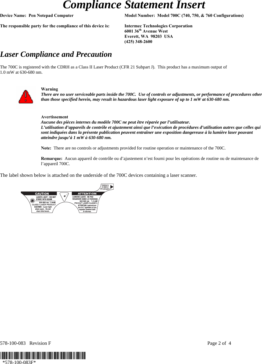 578-100-083   Revision F    Page 2 of  4  *578-100-083F*   *578-100-083F*  Compliance Statement Insert  Device Name:  Pen Notepad Computer  Model Number:  Model 700C (740, 750, &amp; 760 Configurations)  The responsible party for the compliance of this device is:  Intermec Technologies Corporation  6001 36th Avenue West   Everett, WA  98203  USA  (425) 348-2600  Laser Compliance and Precaution  The 700C is registered with the CDRH as a Class II Laser Product (CFR 21 Subpart J).  This product has a maximum output of  1.0 mW at 630-680 nm.    Warning There are no user serviceable parts inside the 700C.  Use of controls or adjustments, or performance of procedures other than those specified herein, may result in hazardous laser light exposure of up to 1 mW at 630-680 nm.   Avertissement Aucune des pièces internes du modèle 700C ne peut être réparée par l’utilisateur. L’utilisation d’appareils de contrôle et ajustement ainsi que l’exécution de procédures d’utilisation autres que celles qui sont indiquées dans la présente publication peuvent entraîner une exposition dangereuse à la lumière laser pouvant atteindre jusqu’à 1 mW à 630-680 nm.   Note:  There are no controls or adjustments provided for routine operation or maintenance of the 700C.   Remarque:  Aucun appareil de contrôle ou d’ajustement n’est fourni pour les opérations de routine ou de maintenance de l’appareil 700C.  The label shown below is attached on the underside of the 700C devices containing a laser scanner.    