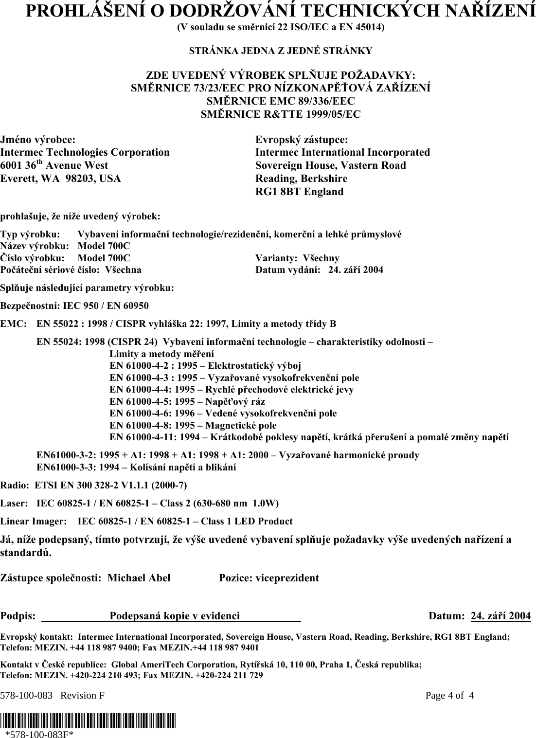 578-100-083   Revision F    Page 4 of  4  *578-100-083F*   *578-100-083F* PROHLÁŠENÍ O DODRŽOVÁNÍ TECHNICKÝCH NAŘÍZENÍ (V souladu se směrnicí 22 ISO/IEC a EN 45014)  STRÁNKA JEDNA Z JEDNÉ STRÁNKY  ZDE UVEDENÝ VÝROBEK SPLŇUJE POŽADAVKY: SMĚRNICE 73/23/EEC PRO NÍZKONAPĚŤOVÁ ZAŘÍZENÍ SMĚRNICE EMC 89/336/EEC SMĚRNICE R&amp;TTE 1999/05/EC  Jméno výrobce:  Evropský zástupce: Intermec Technologies Corporation  Intermec International Incorporated 6001 36th Avenue West  Sovereign House, Vastern Road Everett, WA  98203, USA  Reading, Berkshire   RG1 8BT England  prohlašuje, že níže uvedený výrobek: Typ výrobku:  Vybavení informační technologie/rezidenční, komerční a lehké průmyslové Název výrobku:   Model 700C Číslo výrobku:  Model 700C  Varianty:  Všechny   Počáteční sériové číslo:  Všechna  Datum vydání:   24. září 2004 Splňuje následující parametry výrobku: Bezpečnostní: IEC 950 / EN 60950 EMC:  EN 55022 : 1998 / CISPR vyhláška 22: 1997, Limity a metody třídy B   EN 55024: 1998 (CISPR 24)  Vybavení informační technologie – charakteristiky odolnosti –     Limity a metody měření   EN 61000-4-2 : 1995 – Elektrostatický výboj     EN 61000-4-3 : 1995 – Vyzařované vysokofrekvenční pole     EN 61000-4-4: 1995 – Rychlé přechodové elektrické jevy     EN 61000-4-5: 1995 – Napěťový ráz     EN 61000-4-6: 1996 – Vedené vysokofrekvenční pole     EN 61000-4-8: 1995 – Magnetické pole     EN 61000-4-11: 1994 – Krátkodobé poklesy napětí, krátká přerušení a pomalé změny napětí    EN61000-3-2: 1995 + A1: 1998 + A1: 1998 + A1: 2000 – Vyzařované harmonické proudy  EN61000-3-3: 1994 – Kolísání napětí a blikání Radio:  ETSI EN 300 328-2 V1.1.1 (2000-7) Laser:  IEC 60825-1 / EN 60825-1 – Class 2 (630-680 nm  1.0W) Linear Imager:  IEC 60825-1 / EN 60825-1 – Class 1 LED Product Já, níže podepsaný, tímto potvrzuji, že výše uvedené vybavení splňuje požadavky výše uvedených nařízení a standardů.  Zástupce společnosti:  Michael Abel  Pozice: viceprezident   Podpis:    Podepsaná kopie v evidenci      Datum:  24. září 2004  Evropský kontakt:  Intermec International Incorporated, Sovereign House, Vastern Road, Reading, Berkshire, RG1 8BT England;  Telefon: MEZIN. +44 118 987 9400; Fax MEZIN.+44 118 987 9401 Kontakt v České republice:  Global AmeriTech Corporation, Rytířská 10, 110 00, Praha 1, Česká republika;  Telefon: MEZIN. +420-224 210 493; Fax MEZIN. +420-224 211 729 