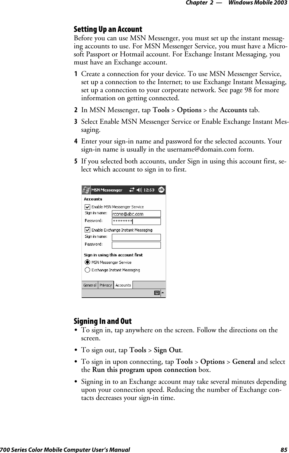 Windows Mobile 2003—Chapter 285700 Series Color Mobile Computer User’s ManualSetting Up an AccountBefore you can use MSN Messenger, you must set up the instant messag-ing accounts to use. For MSN Messenger Service, you must have a Micro-soft Passport or Hotmail account. For Exchange Instant Messaging, youmust have an Exchange account.1Create a connection for your device. To use MSN Messenger Service,set up a connection to the Internet; to use Exchange Instant Messaging,set up a connection to your corporate network. See page 98 for moreinformation on getting connected.2In MSN Messenger, tap Tools &gt;Options &gt;theAccounts tab.3Select Enable MSN Messenger Service or Enable Exchange Instant Mes-saging.4Enter your sign-in name and password for the selected accounts. Yoursign-in name is usually in the username@domain.com form.5If you selected both accounts, under Sign in using this account first, se-lect which account to sign in to first.Signing In and OutSTo sign in, tap anywhere on the screen. Follow the directions on thescreen.STo sign out, tap Tools &gt;Sign Out.STo sign in upon connecting, tap Tools &gt;Options &gt;General and selectthe Run this program upon connection box.SSigning in to an Exchange account may take several minutes dependingupon your connection speed. Reducing the number of Exchange con-tacts decreases your sign-in time.