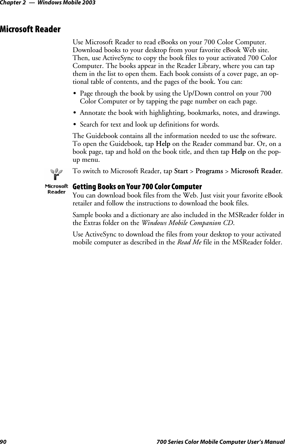 Windows Mobile 2003Chapter —290 700 Series Color Mobile Computer User’s ManualMicrosoft ReaderUse Microsoft Reader to read eBooks on your 700 Color Computer.Download books to your desktop from your favorite eBook Web site.Then, use ActiveSync to copy the book files to your activated 700 ColorComputer. The books appear in the Reader Library, where you can tapthem in the list to open them. Each book consists of a cover page, an op-tional table of contents, and the pages of the book. You can:SPage through the book by using the Up/Down control on your 700ColorComputerorbytappingthepagenumberoneachpage.SAnnotate the book with highlighting, bookmarks, notes, and drawings.SSearch for text and look up definitions for words.The Guidebook contains all the information needed to use the software.To open the Guidebook, tap Help on the Reader command bar. Or, on abook page, tap and hold on the book title, and then tap Help on the pop-up menu.To switch to Microsoft Reader, tap Start &gt;Programs &gt;Microsoft Reader.Getting Books on Your 700 Color ComputerYou can download book files from the Web. Just visit your favorite eBookretailer and follow the instructions to download the book files.Sample books and a dictionary are also included in the MSReader folder inthe Extras folder on the Windows Mobile Companion CD.Use ActiveSync to download the files from your desktop to your activatedmobile computer as described in the Read Me file in the MSReader folder.