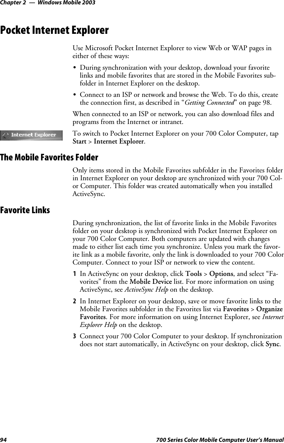 Windows Mobile 2003Chapter —294 700 Series Color Mobile Computer User’s ManualPocket Internet ExplorerUse Microsoft Pocket Internet Explorer to view Web or WAP pages ineither of these ways:SDuring synchronization with your desktop, download your favoritelinks and mobile favorites that are stored in the Mobile Favorites sub-folder in Internet Explorer on the desktop.SConnect to an ISP or network and browse the Web. To do this, createthe connection first, as described in “Getting Connected” on page 98.When connected to an ISP or network, you can also download files andprograms from the Internet or intranet.To switch to Pocket Internet Explorer on your 700 Color Computer, tapStart &gt;Internet Explorer.The Mobile Favorites FolderOnly items stored in the Mobile Favorites subfolder in the Favorites folderin Internet Explorer on your desktop are synchronized with your 700 Col-or Computer. This folder was created automatically when you installedActiveSync.Favorite LinksDuring synchronization, the list of favorite links in the Mobile Favoritesfolder on your desktop is synchronized with Pocket Internet Explorer onyour 700 Color Computer. Both computers are updated with changesmade to either list each time you synchronize. Unless you mark the favor-ite link as a mobile favorite, only the link is downloaded to your 700 ColorComputer. Connect to your ISP or network to view the content.1In ActiveSync on your desktop, click Tools &gt;Options, and select “Fa-vorites” from the Mobile Device list. For more information on usingActiveSync, see ActiveSync Help on the desktop.2In Internet Explorer on your desktop, save or move favorite links to theMobile Favorites subfolder in the Favorites list via Favorites &gt;OrganizeFavorites. For more information on using Internet Explorer, see InternetExplorer Help on the desktop.3Connect your 700 Color Computer to your desktop. If synchronizationdoes not start automatically, in ActiveSync on your desktop, click Sync.