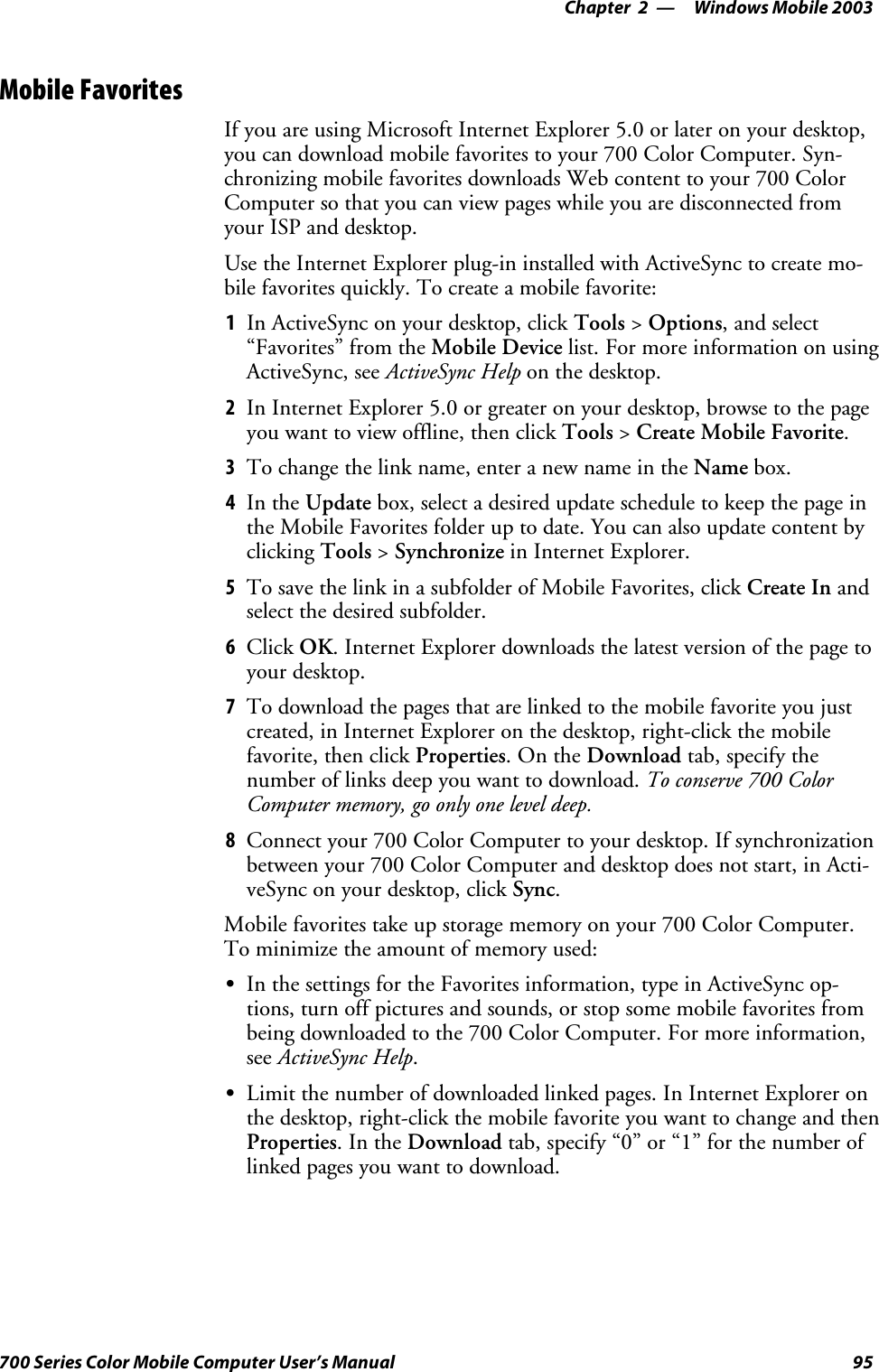 Windows Mobile 2003—Chapter 295700 Series Color Mobile Computer User’s ManualMobile FavoritesIf you are using Microsoft Internet Explorer 5.0 or later on your desktop,you can download mobile favorites to your 700 Color Computer. Syn-chronizing mobile favorites downloads Web content to your 700 ColorComputer so that you can view pages while you are disconnected fromyour ISP and desktop.Use the Internet Explorer plug-in installed with ActiveSync to create mo-bile favorites quickly. To create a mobile favorite:1In ActiveSync on your desktop, click Tools &gt;Options,andselect“Favorites” from the Mobile Device list. For more information on usingActiveSync, see ActiveSync Help on the desktop.2In Internet Explorer 5.0 or greater on your desktop, browse to the pageyou want to view offline, then click Tools &gt;Create Mobile Favorite.3To change the link name, enter a new name in the Name box.4In the Update box, select a desired update schedule to keep the page inthe Mobile Favorites folder up to date. You can also update content byclicking Tools &gt;Synchronize in Internet Explorer.5To save the link in a subfolder of Mobile Favorites, click Create In andselect the desired subfolder.6Click OK. Internet Explorer downloads the latest version of the page toyour desktop.7To download the pages that are linked to the mobile favorite you justcreated, in Internet Explorer on the desktop, right-click the mobilefavorite, then click Properties.OntheDownload tab, specify thenumber of links deep you want to download. To conserve 700 ColorComputer memory, go only one level deep.8Connect your 700 Color Computer to your desktop. If synchronizationbetween your 700 Color Computer and desktop does not start, in Acti-veSync on your desktop, click Sync.Mobile favorites take up storage memory on your 700 Color Computer.To minimize the amount of memory used:SIn the settings for the Favorites information, type in ActiveSync op-tions, turn off pictures and sounds, or stop some mobile favorites frombeing downloaded to the 700 Color Computer. For more information,see ActiveSync Help.SLimit the number of downloaded linked pages. In Internet Explorer onthedesktop,right-clickthemobilefavoriteyouwanttochangeandthenProperties.IntheDownload tab, specify “0” or “1” for the number oflinked pages you want to download.