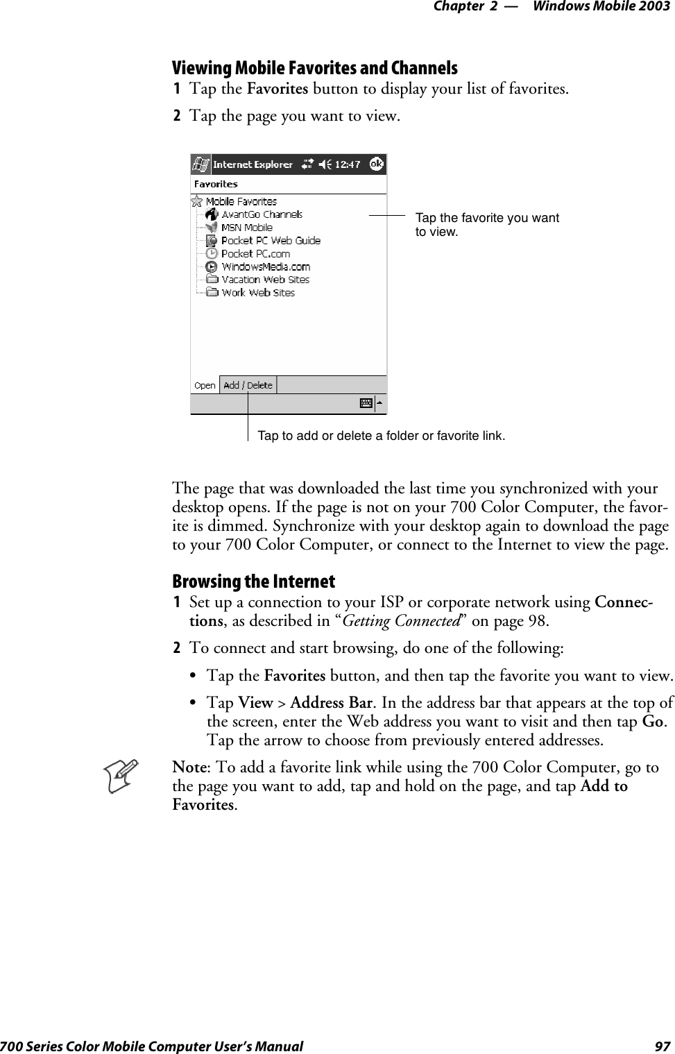 Windows Mobile 2003—Chapter 297700 Series Color Mobile Computer User’s ManualViewing Mobile Favorites and Channels1Tap the Favorites button to display your list of favorites.2Tap the page you want to view.Tap the favorite you wantto view.Tap to add or delete a folder or favorite link.The page that was downloaded the last time you synchronized with yourdesktop opens. If the page is not on your 700 Color Computer, the favor-ite is dimmed. Synchronize with your desktop again to download the pageto your 700 Color Computer, or connect to the Internet to view the page.Browsing the Internet1Set up a connection to your ISP or corporate network using Connec-tions, as described in “Getting Connected” on page 98.2To connect and start browsing, do one of the following:STap the Favorites button, and then tap the favorite you want to view.STap View &gt;Address Bar. In the address bar that appears at the top ofthe screen, enter the Web address you want to visit and then tap Go.Tap the arrow to choose from previously entered addresses.Note: To add a favorite link while using the 700 Color Computer, go tothe page you want to add, tap and hold on the page, and tap Add toFavorites.