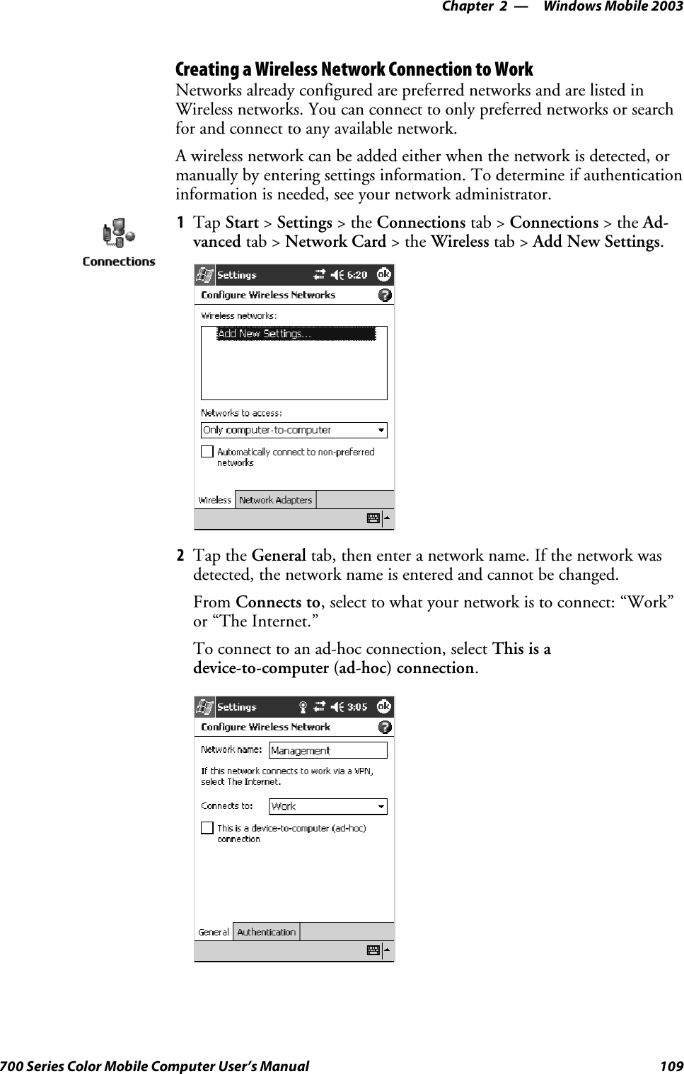 Windows Mobile 2003—Chapter 2109700 Series Color Mobile Computer User’s ManualCreating a Wireless Network Connection to WorkNetworks already configured are preferred networks and are listed inWireless networks. You can connect to only preferred networks or searchfor and connect to any available network.A wireless network can be added either when the network is detected, ormanually by entering settings information. To determine if authenticationinformation is needed, see your network administrator.1Tap Start &gt;Settings &gt;theConnections tab &gt; Connections &gt;theAd-vanced tab &gt; Network Card &gt;theWireless tab &gt; Add New Settings.2Tap the General tab, then enter a network name. If the network wasdetected, the network name is entered and cannot be changed.From Connects to, select to what your network is to connect: “Work”or “The Internet.”To connect to an ad-hoc connection, select This is adevice-to-computer (ad-hoc) connection.